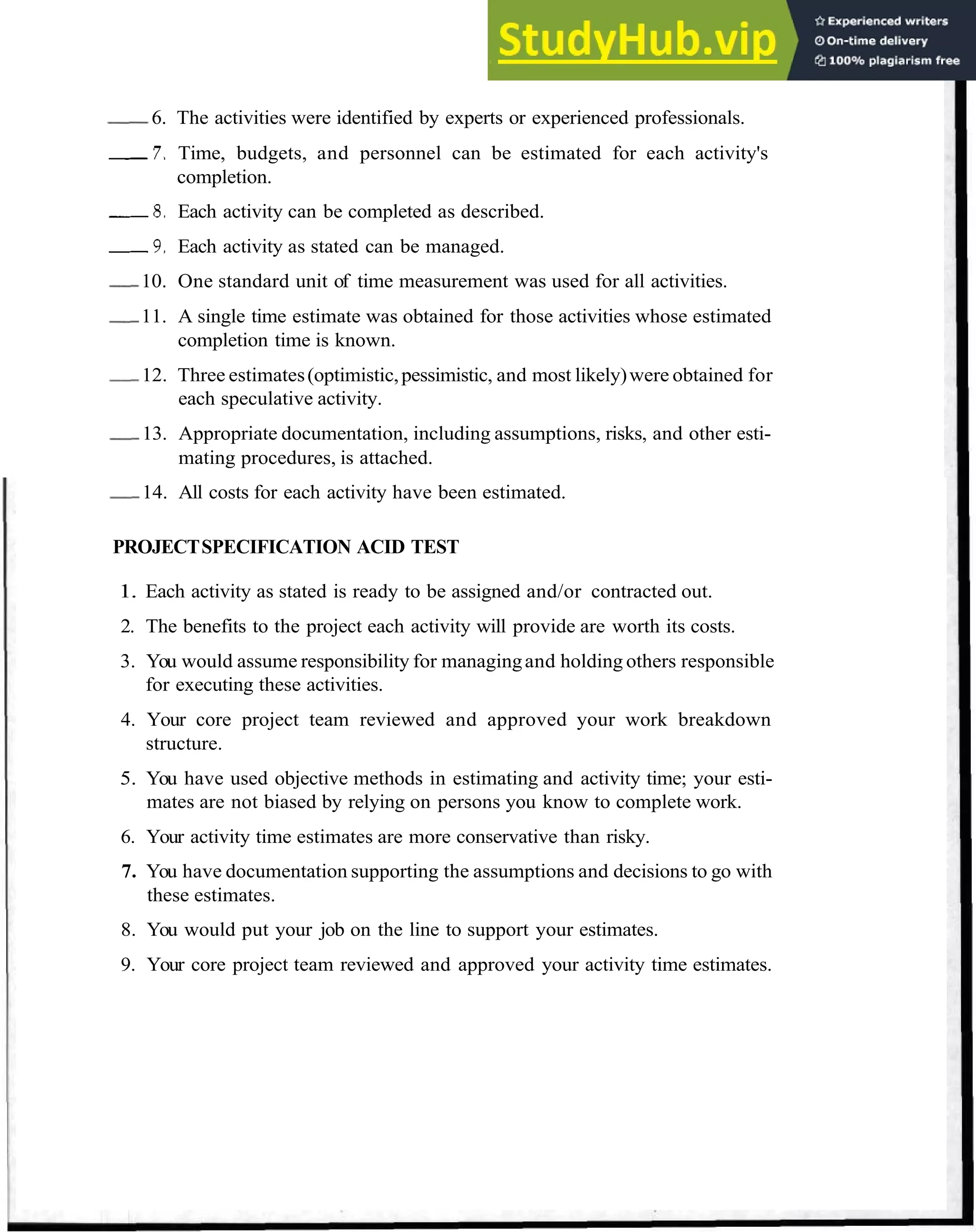 Estimate Time and Cost 31
-
6. The activities were identified by experts or experienced professionals.
7 . Time, budgets, and personnel can be estimated for each activity's
completion.
8 . Each activity can be completed as described.
9 . Each activity as stated can be managed.
-10. One standard unit of time measurement was used for all activities.
-11. A single time estimate was obtained for those activities whose estimated
completion time is known.
-12. Three estimates(optimistic,pessimistic, and most likely)were obtained for
each speculative activity.
-13. Appropriate documentation, including assumptions, risks, and other esti-
mating procedures, is attached.
-14. All costs for each activity have been estimated.
PROJECTSPECIFICATION ACID TEST
1. Each activity as stated is ready to be assigned and/or contracted out.
2. The benefits to the project each activity will provide are worth its costs.
3. You would assume responsibility for managingand holding others responsible
for executing these activities.
4. Your core project team reviewed and approved your work breakdown
structure.
5. You have used objective methods in estimating and activity time; your esti-
mates are not biased by relying on persons you know to complete work.
6. Your activity time estimates are more conservative than risky.
7. You have documentation supporting the assumptions and decisions to go with
these estimates.
8. You would put your job on the line to support your estimates.
9. Your core project team reviewed and approved your activity time estimates.
 