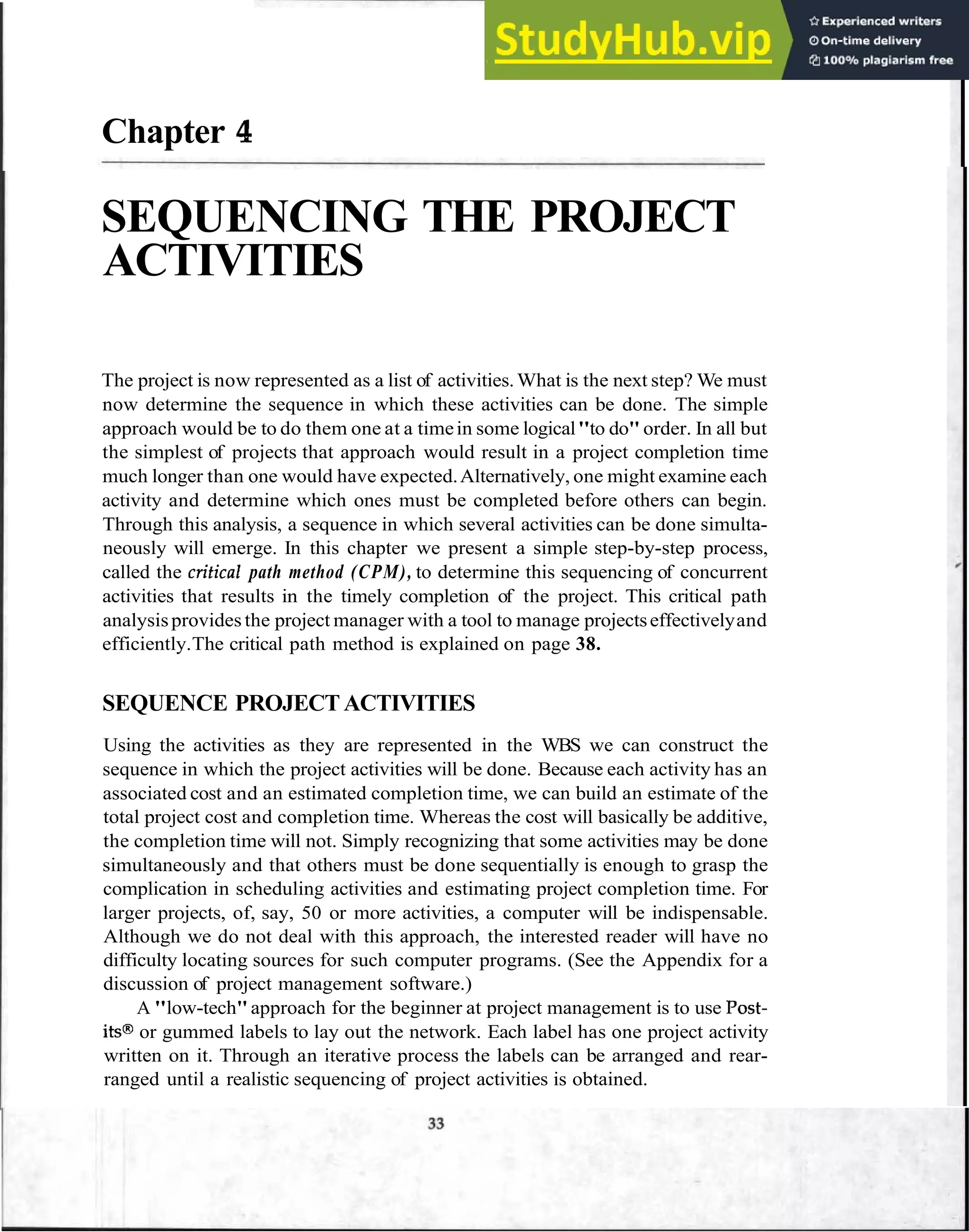 Chapter 4
SEQUENCING THE PROJECT
ACTIVITIES
The project is now represented as a list of activities.What is the next step? We must
now determine the sequence in which these activities can be done. The simple
approach would be to do them one at a timein some logical"to do"order. In all but
the simplest of projects that approach would result in a project completion time
much longer than one would have expected.Alternatively, one might examine each
activity and determine which ones must be completed before others can begin.
Through this analysis, a sequence in which several activities can be done simulta-
neously will emerge. In this chapter we present a simple step-by-step process,
called the crifical path method (CPM), to determine this sequencing of concurrent
activities that results in the timely completion of the project. This critical path
analysisprovides the project manager with a tool to manage projectseffectivelyand
efficiently.The critical path method is explained on page 38.
SEQUENCE PROJECTACTIVITIES
Using the activities as they are represented in the WBS we can construct the
sequence in which the project activities will be done. Because each activity has an
associated cost and an estimated completion time, we can build an estimate of the
total project cost and completion time. Whereas the cost will basically be additive,
the completion time will not. Simply recognizing that some activities may be done
simultaneously and that others must be done sequentially is enough to grasp the
complication in scheduling activities and estimating project completion time. For
larger projects, of, say, 50 or more activities, a computer will be indispensable.
Although we do not deal with this approach, the interested reader will have no
difficulty locating sources for such computer programs. (See the Appendix for a
discussion of project management software.)
A "low-tech"approach for the beginner at project management is to use Post-
its@or gummed labels to lay out the network. Each label has one project activity
written on it. Through an iterative process the labels can be arranged and rear-
ranged until a realistic sequencing of project activities is obtained.
 