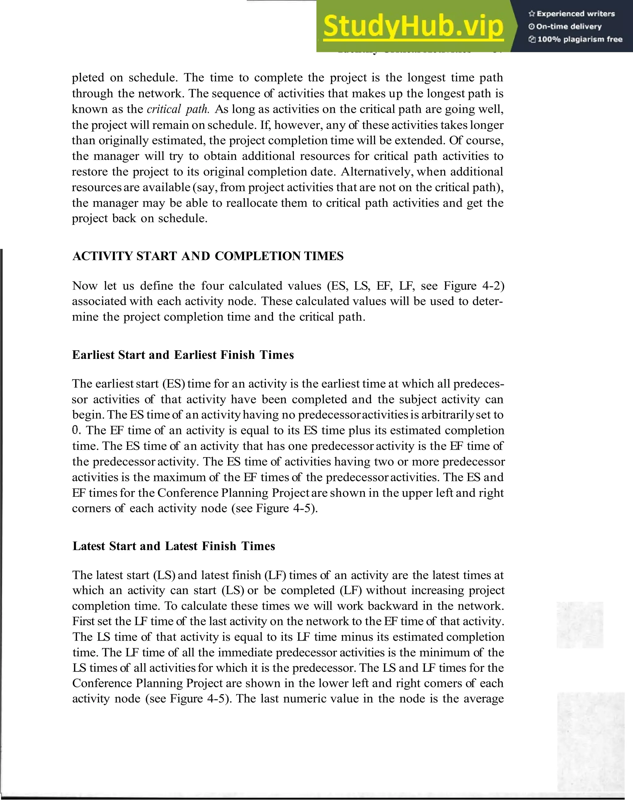 Identify Critical Activities 37
pleted on schedule. The time to complete the project is the longest time path
through the network. The sequence of activities that makes up the longest path is
known as the critical path. As long as activities on the critical path are going well,
the project will remain on schedule. If, however, any of these activities takes longer
than originally estimated, the project completion time will be extended. Of course,
the manager will try to obtain additional resources for critical path activities to
restore the project to its original completion date. Alternatively, when additional
resourcesare available (say,from project activities that are not on the critical path),
the manager may be able to reallocate them to critical path activities and get the
project back on schedule.
ACTIVITY START AND COMPLETION TIMES
Now let us define the four calculated values (ES, LS, EF, LF, see Figure 4-2)
associated with each activity node. These calculated values will be used to deter-
mine the project completion time and the critical path.
Earliest Start and Earliest Finish Times
The earliest start (ES) time for an activity is the earliest time at which all predeces-
sor activities of that activity have been completed and the subject activity can
begin.The ES timeof an activityhaving no predecessoractivitiesis arbitrarilyset to
0
.The EF time of an activity is equal to its ES time plus its estimated completion
time. The ES time of an activity that has one predecessor activity is the EF time of
the predecessor activity. The ES time of activities having two or more predecessor
activities is the maximum of the EF times of the predecessoractivities. The ES and
EF timesfor the Conference Planning Projectare shown in the upper left and right
corners of each activity node (see Figure 4-5).
Latest Start and Latest Finish Times
The latest start (LS) and latest finish (LF) times of an activity are the latest times at
which an activity can start (LS) or be completed (LF) without increasing project
completion time. To calculate these times we will work backward in the network.
First set the LF time of the last activity on the network to the EF time of that activity.
The LS time of that activity is equal to its LF time minus its estimated completion
time. The LF time of all the immediate predecessor activities is the minimum of the
LS times of all activitiesfor which it is the predecessor. The LS and LF times for the
Conference Planning Project are shown in the lower left and right comers of each
activity node (see Figure 4-5). The last numeric value in the node is the average
 