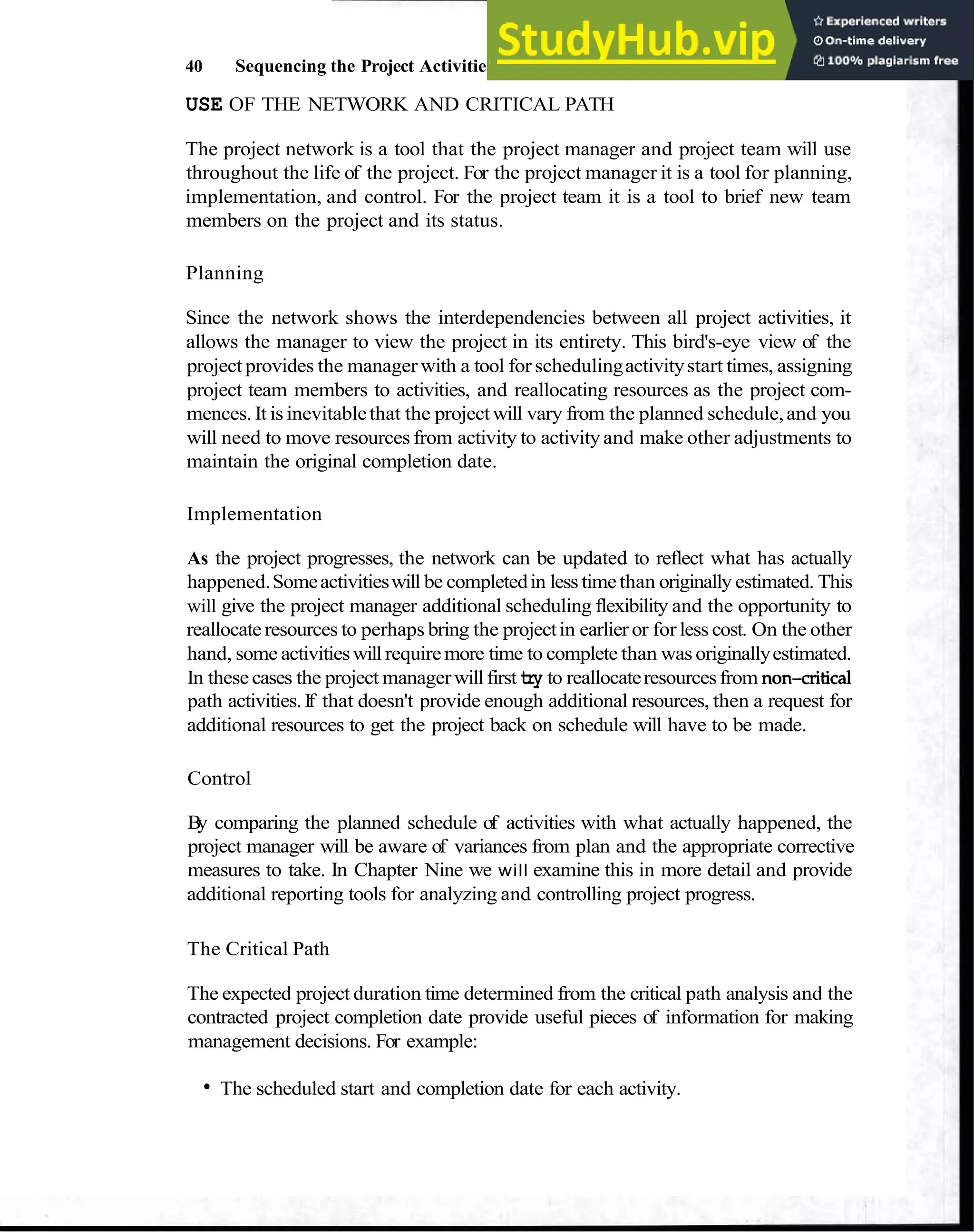 40 Sequencing the Project Activities
USE OF THE NETWORK AND CRITICAL PATH
The project network is a tool that the project manager and project team will use
throughout the life of the project. For the project manager it is a tool for planning,
implementation, and control. For the project team it is a tool to brief new team
members on the project and its status.
Planning
Since the network shows the interdependencies between all project activities, it
allows the manager to view the project in its entirety. This bird's-eye view of the
project provides the manager with a tool for schedulingactivitystart times, assigning
project team members to activities, and reallocating resources as the project com-
mences. It is inevitablethat the projectwill vary from the planned schedule,and you
will need to move resources from activity to activity and make other adjustments to
maintain the original completion date.
Implementation
As the project progresses, the network can be updated to reflect what has actually
happened.Someactivitieswill be completedin less timethan originally estimated. This
will give the project manager additional scheduling flexibility and the opportunity to
reallocate resources to perhaps bring the projectin earlier or for less cost. On the other
hand, some activitieswill requiremore time to complete than was originallyestimated.
In these cases the project managerwill first try to reallocateresourcesfrom non-critical
path activities.If that doesn't provide enough additional resources, then a request for
additional resources to get the project back on schedule will have to be made.
Control
B
y comparing the planned schedule of activities with what actually happened, the
project manager will be aware of variances from plan and the appropriate corrective
measures to take. In Chapter Nine we will examine this in more detail and provide
additional reporting tools for analyzing and controlling project progress.
The Critical Path
The expected project duration time determined from the critical path analysis and the
contracted project completion date provide useful pieces of information for making
management decisions. For example:
The scheduled start and completion date for each activity.
 