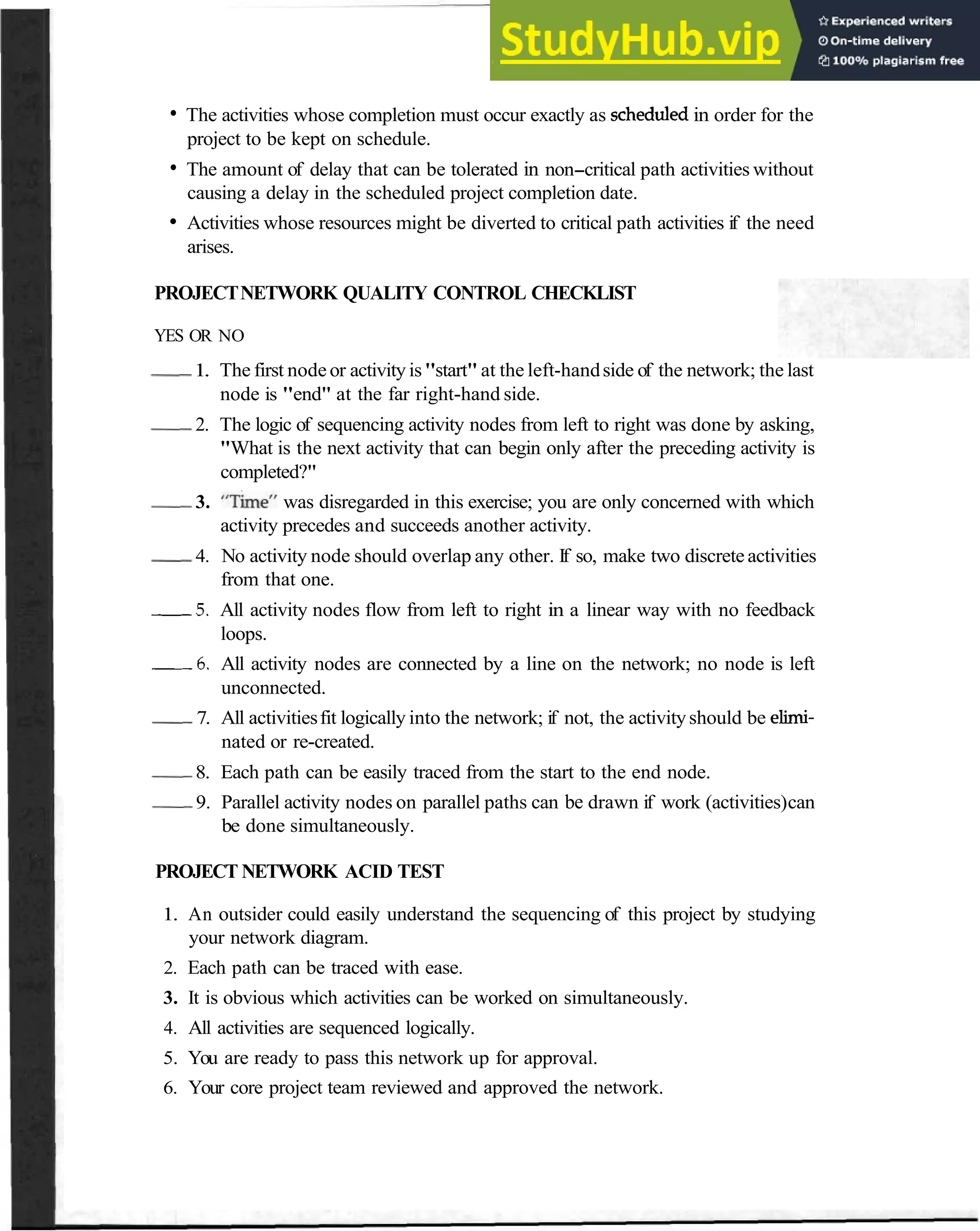 Identify Critical Activities 41
The activities whose completion must occur exactly as scheduledin order for the
project to be kept on schedule.
The amount of delay that can be tolerated in non-critical path activities without
causing a delay in the scheduled project completion date.
Activities whose resources might be diverted to critical path activities if the need
arises.
PROJECTNETWORK QUALITY CONTROL CHECKLIST
YES OR NO
-
1. The first node or activity is"start" at the left-handside of the network; the last
node is "end" at the far right-hand side.
-
2. The logic of sequencing activity nodes from left to right was done by asking,
"What is the next activity that can begin only after the preceding activity is
completed?"
-
3. "~&ne"was disregarded in this exercise; you are only concerned with which
activity precedes and succeeds another activity.
-
4. No activity node should overlap any other. If so, make two discreteactivities
from that one.
5 . All activity nodes flow from left to right in a linear way with no feedback
loops.
6 . All activity nodes are connected by a line on the network; no node is left
unconnected.
-
7. All activitiesfit logically into the network; if not, the activityshould be elimi-
nated or re-created.
-
8. Each path can be easily traced from the start to the end node.
-
9. Parallel activity nodes on parallel paths can be drawn if work (activities)can
be done simultaneously.
PROJECT NETWORK ACID TEST
1. An outsider could easily understand the sequencing of this project by studying
your network diagram.
2. Each path can be traced with ease.
3. It is obvious which activities can be worked on simultaneously.
4. All activities are sequenced logically.
5. You are ready to pass this network up for approval.
6. Your core project team reviewed and approved the network.
 