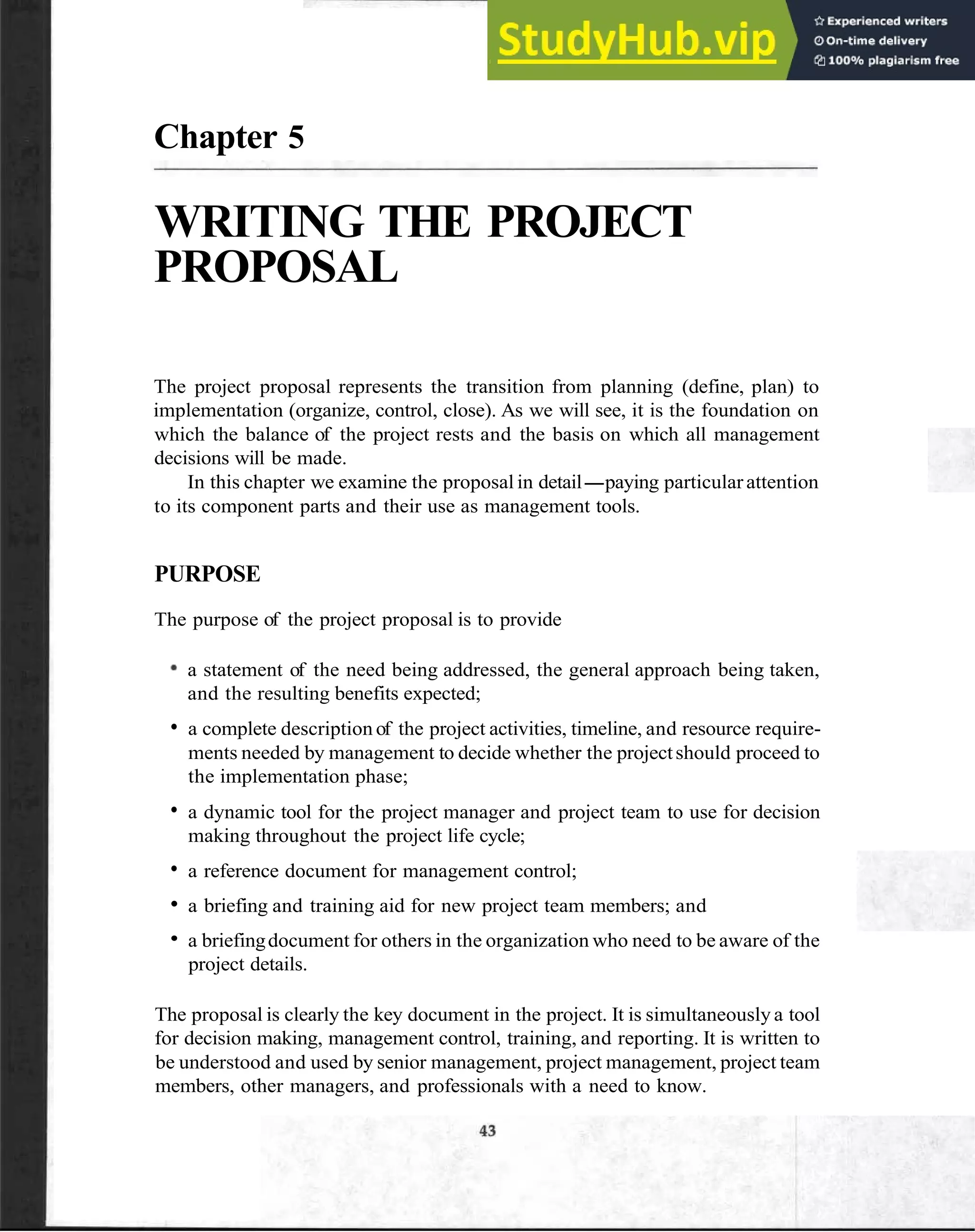 Chapter 5
WRITING THE PROJECT
PROPOSAL
The project proposal represents the transition from planning (define, plan) to
implementation (organize, control, close). As we will see, it is the foundation on
which the balance of the project rests and the basis on which all management
decisions will be made.
In this chapter we examine the proposal in detail-paying particularattention
to its component parts and their use as management tools.
PURPOSE
The purpose of the project proposal is to provide
a statement of the need being addressed, the general approach being taken,
and the resulting benefits expected;
a complete description of the project activities, timeline, and resource require-
ments needed by management to decide whether the projectshould proceed to
the implementation phase;
a dynamic tool for the project manager and project team to use for decision
making throughout the project life cycle;
a reference document for management control;
a briefing and training aid for new project team members; and
a briefingdocument for others in the organization who need to be aware of the
project details.
The proposal is clearly the key document in the project. It is simultaneously a tool
for decision making, management control, training, and reporting. It is written to
be understood and used by senior management, project management, project team
members, other managers, and professionals with a need to know.
 