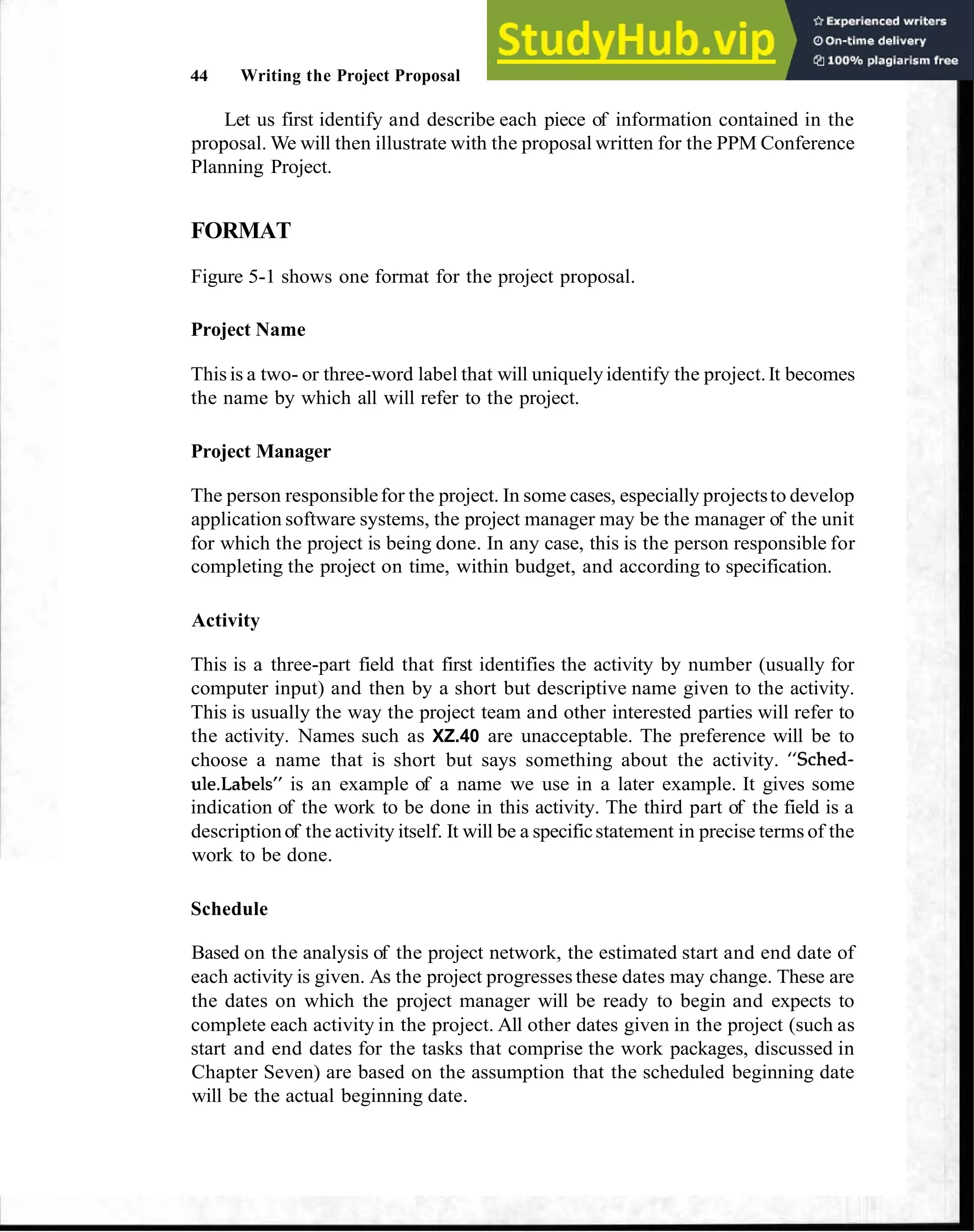 44 Writing the Project Proposal
Let us first identify and describe each piece of information contained in the
proposal. We will then illustrate with the proposal written for the PPM Conference
Planning Project.
FORMAT
Figure 5-1 shows one format for the project proposal.
Project Name
Thisis a two- or three-word label that will uniquelyidentify the project.It becomes
the name by which all will refer to the project.
Project Manager
The person responsiblefor the project. In some cases, especially projectsto develop
application software systems, the project manager may be the manager of the unit
for which the project is being done. In any case, this is the person responsible for
completing the project on time, within budget, and according to specification.
Activity
This is a three-part field that first identifies the activity by number (usually for
computer input) and then by a short but descriptive name given to the activity.
This is usually the way the project team and other interested parties will refer to
the activity. Names such as XZ.40 are unacceptable. The preference will be to
choose a name that is short but says something about the activity. "Sched-
ule.LabelsUis an example of a name we use in a later example. It gives some
indication of the work to be done in this activity. The third part of the field is a
descriptionof the activity itself. It will be a specificstatement in precise terms of the
work to be done.
Schedule
Based on the analysis of the project network, the estimated start and end date of
each activity is given. As the project progresses these dates may change. These are
the dates on which the project manager will be ready to begin and expects to
complete each activity in the project. All other dates given in the project (such as
start and end dates for the tasks that comprise the work packages, discussed in
Chapter Seven) are based on the assumption that the scheduled beginning date
will be the actual beginning date.
 
