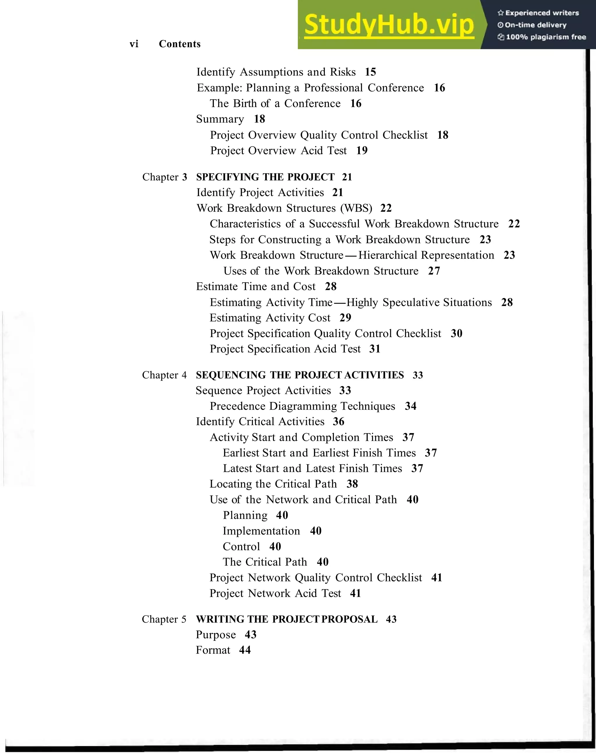 vi Contents
Identify Assumptions and Risks 15
Example: Planning a Professional Conference 16
The Birth of a Conference 16
Summary 18
Project Overview Quality Control Checklist 18
Project Overview Acid Test 19
Chapter 3 SPECIFYING THE PROJECT 21
Identify Project Activities 21
Work Breakdown Structures (WBS) 22
Characteristics of a Successful Work Breakdown Structure 22
Steps for Constructing a Work Breakdown Structure 23
Work Breakdown Structure-Hierarchical Representation 23
Uses of the Work Breakdown Structure 27
Estimate Time and Cost 28
Estimating Activity Time-Highly Speculative Situations 28
Estimating Activity Cost 29
Project Specification Quality Control Checklist 30
Project Specification Acid Test 31
Chapter 4 SEQUENCING THE PROJECT ACTIVITIES 33
Sequence Project Activities 33
Precedence Diagramming Techniques 34
Identify Critical Activities 36
Activity Start and Completion Times 37
Earliest Start and Earliest Finish Times 37
Latest Start and Latest Finish Times 37
Locating the Critical Path 38
Use of the Network and Critical Path 40
Planning 40
Implementation 40
Control 40
The Critical Path 40
Project Network Quality Control Checklist 41
Project Network Acid Test 41
Chapter 5 WRITING THE PROJECTPROPOSAL 43
Purpose 43
Format 44
 