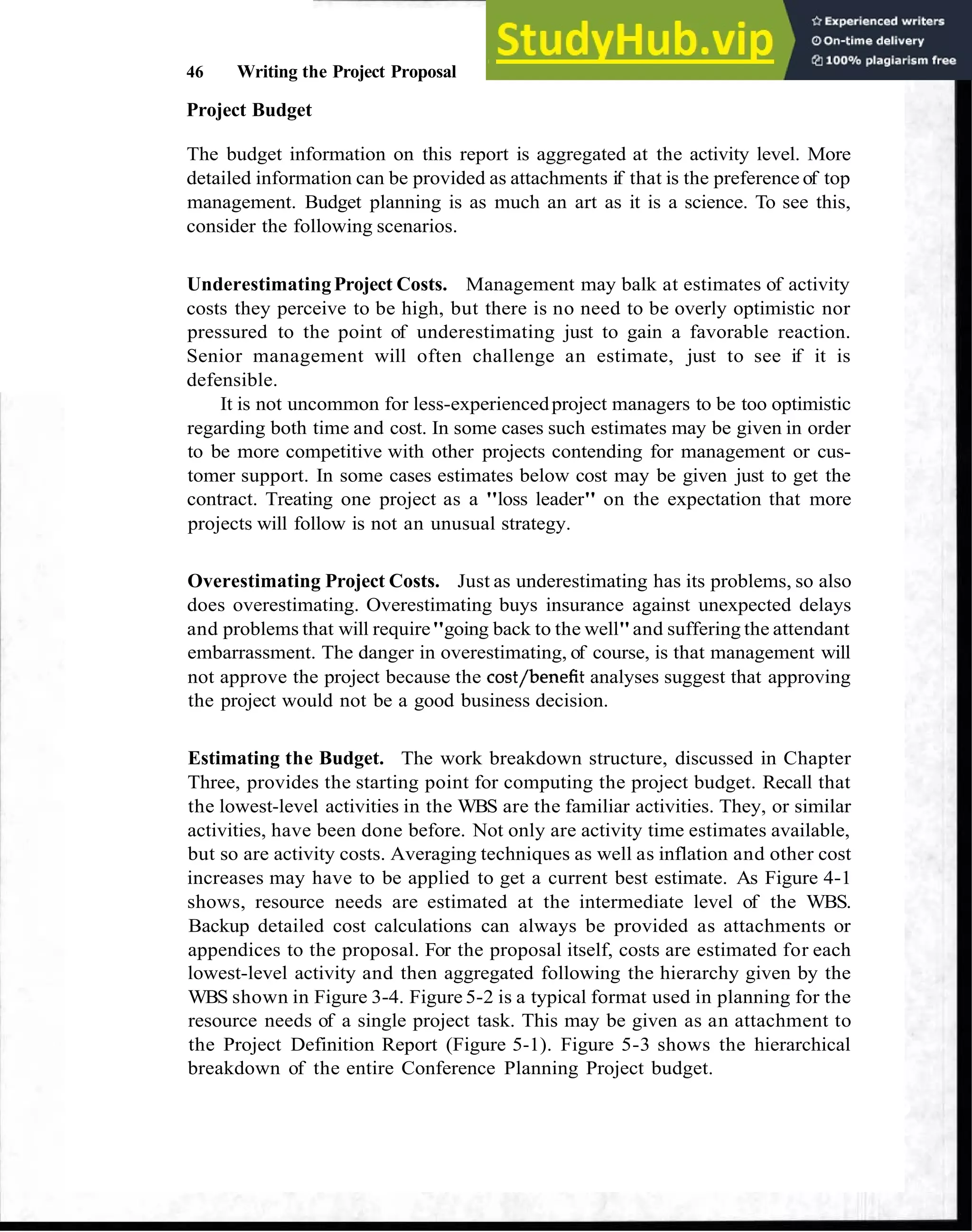 46 Writing the Project Proposal
Project Budget
The budget information on this report is aggregated at the activity level. More
detailed information can be provided as attachments if that is the preference of top
management. Budget planning is as much an art as it is a science. To see this,
consider the following scenarios.
UnderestimatingProject Costs. Management may balk at estimates of activity
costs they perceive to be high, but there is no need to be overly optimistic nor
pressured to the point of underestimating just to gain a favorable reaction.
Senior management will often challenge an estimate, just to see if it is
defensible.
It is not uncommon for less-experiencedproject managers to be too optimistic
regarding both time and cost. In some cases such estimates may be given in order
to be more competitive with other projects contending for management or cus-
tomer support. In some cases estimates below cost may be given just to get the
contract. Treating one project as a "loss leader" on the expectation that more
projects will follow is not an unusual strategy.
Overestimating Project Costs. Just as underestimating has its problems, so also
does overestimating. Overestimating buys insurance against unexpected delays
and problems that will require"going back to the well"and suffering the attendant
embarrassment. The danger in overestimating, of course, is that management will
not approve the project because the cost/benefit analyses suggest that approving
the project would not be a good business decision.
Estimating the Budget. The work breakdown structure, discussed in Chapter
Three, provides the starting point for computing the project budget. Recall that
the lowest-level activities in the WBS are the familiar activities. They, or similar
activities, have been done before. Not only are activity time estimates available,
but so are activity costs. Averaging techniques as well as inflation and other cost
increases may have to be applied to get a current best estimate. As Figure 4-1
shows, resource needs are estimated at the intermediate level of the WBS.
Backup detailed cost calculations can always be provided as attachments or
appendices to the proposal. For the proposal itself, costs are estimated for each
lowest-level activity and then aggregated following the hierarchy given by the
WBS shown in Figure 3-4. Figure 5-2 is a typical format used in planning for the
resource needs of a single project task. This may be given as an attachment to
the Project Definition Report (Figure 5-1). Figure 5-3 shows the hierarchical
breakdown of the entire Conference Planning Project budget.
 
