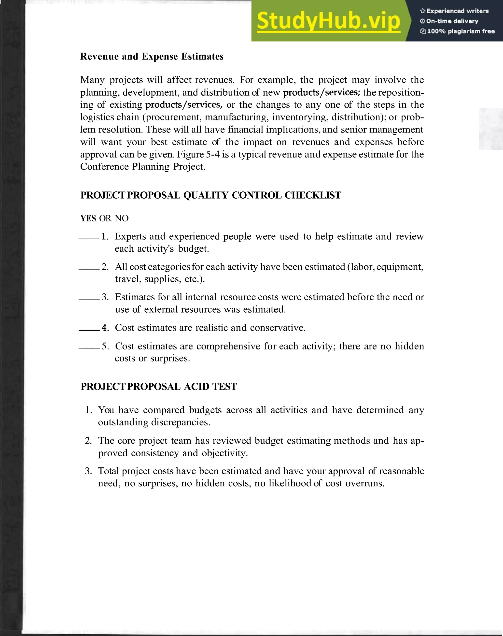 Format 49
Revenue and Expense Estimates
Many projects will affect revenues. For example, the project may involve the
planning, development, and distribution of new products/services; the reposition-
ing of existing products/services, or the changes to any one of the steps in the
logistics chain (procurement, manufacturing, inventorying, distribution); or prob-
lem resolution. These will all have financial implications,and senior management
will want your best estimate of the impact on revenues and expenses before
approval can be given. Figure 5-4 is a typical revenue and expense estimate for the
Conference Planning Project.
PROJECTPROPOSAL QUALITY CONTROL CHECKLIST
YES OR NO
-
1. Experts and experienced people were used to help estimate and review
each activity's budget.
-
2. All cost categoriesfor each activity have been estimated (labor,equipment,
travel, supplies, etc.).
-
3. Estimates for all internal resource costs were estimated before the need or
use of external resources was estimated.
4 . Cost estimates are realistic and conservative.
-
5. Cost estimates are comprehensive for each activity; there are no hidden
costs or surprises.
PROJECTPROPOSAL ACID TEST
1. You have compared budgets across all activities and have determined any
outstanding discrepancies.
2. The core project team has reviewed budget estimating methods and has ap-
proved consistency and objectivity.
3. Total project costs have been estimated and have your approval of reasonable
need, no surprises, no hidden costs, no likelihood of cost overruns.
 