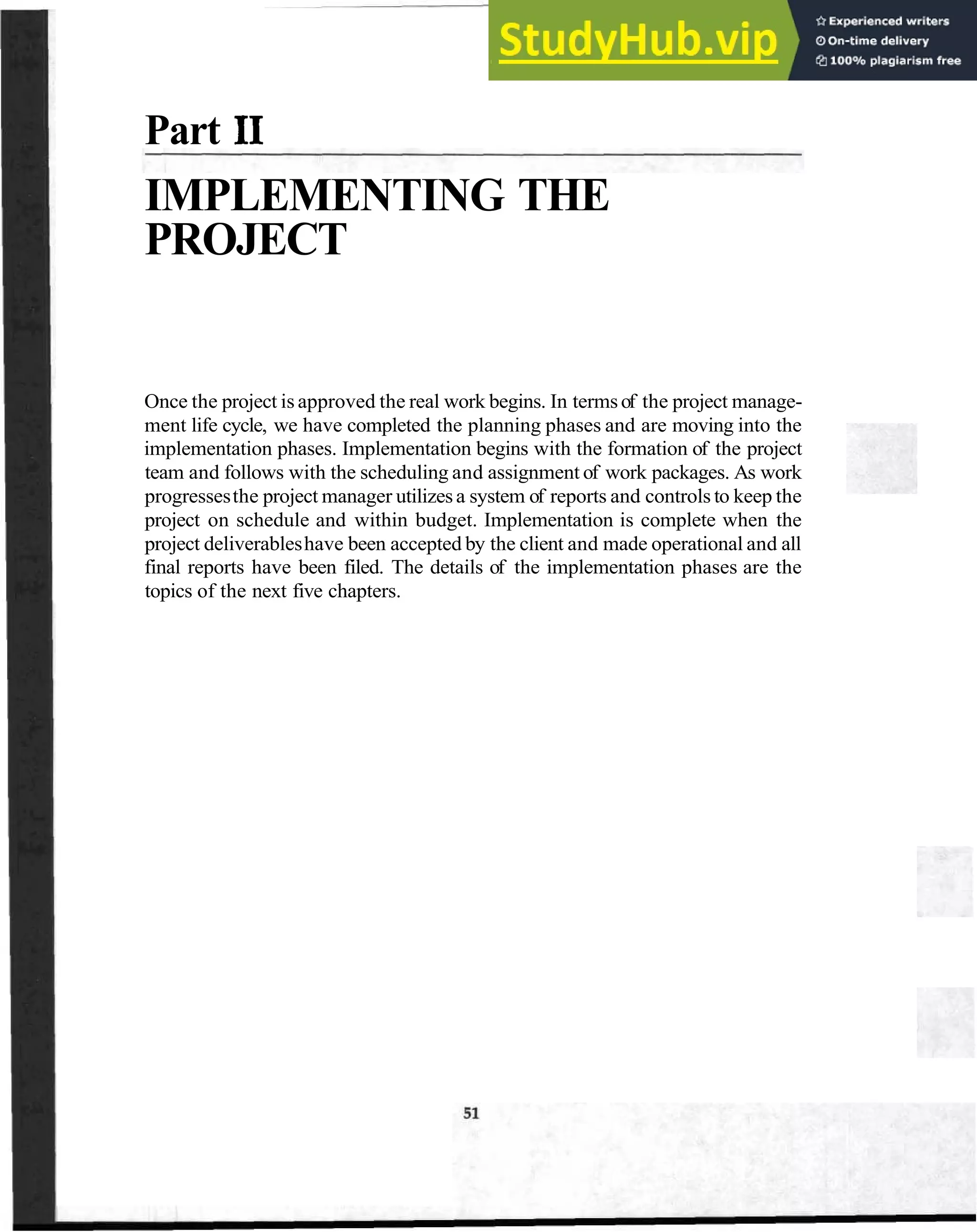 Part I1
IMPLEMENTING THE
PROJECT
Once the project is approved the real work begins. In termsof the project manage-
ment life cycle, we have completed the planning phases and are moving into the
implementation phases. Implementation begins with the formation of the project
team and follows with the scheduling and assignment of work packages. As work
progressesthe project manager utilizesa system of reports and controls to keep the
project on schedule and within budget. Implementation is complete when the
project deliverableshave been accepted by the client and made operational and all
final reports have been filed. The details of the implementation phases are the
topics of the next five chapters.
 