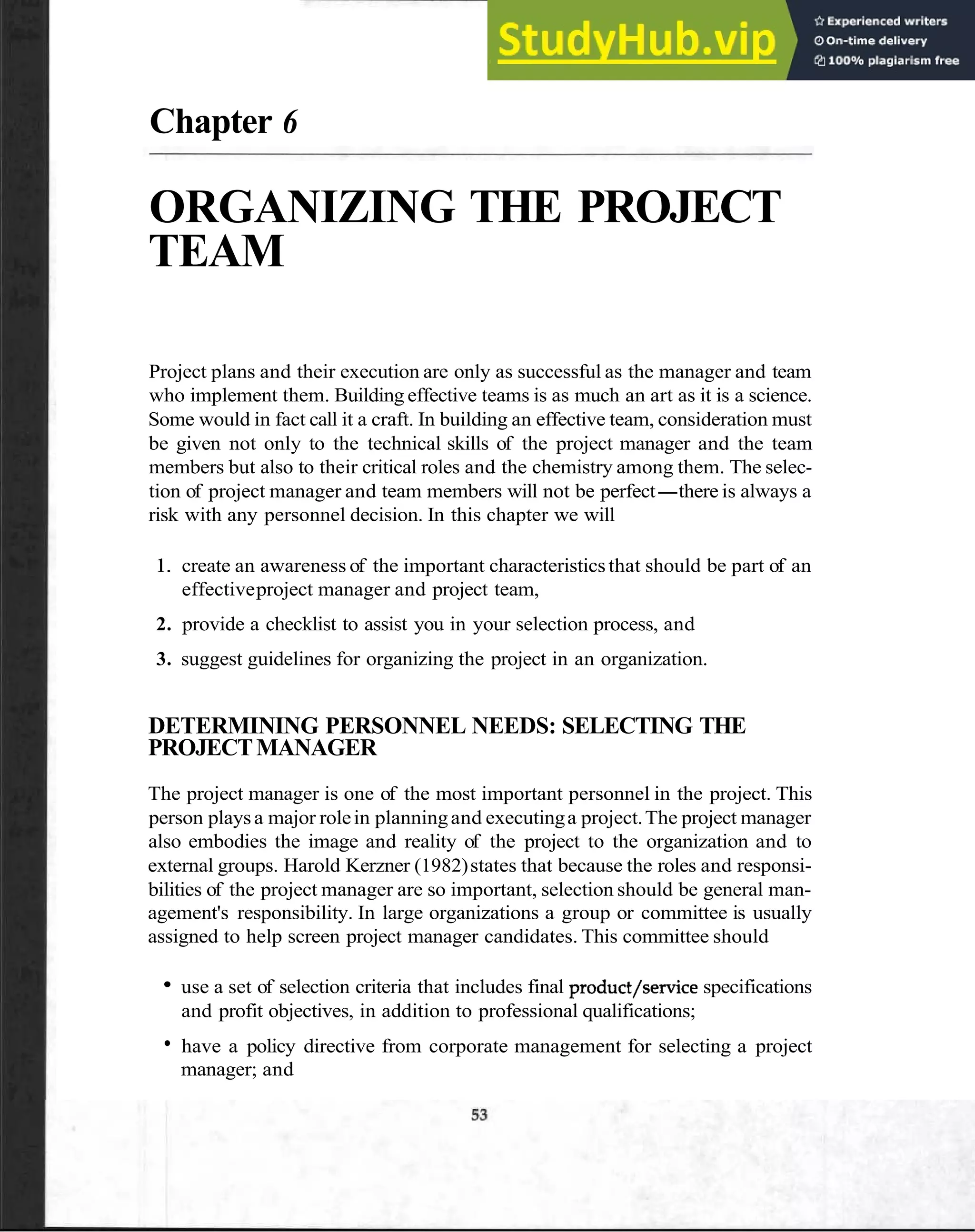 Chapter 6
ORGANIZING THE PROJECT
TEAM
Project plans and their execution are only as successful as the manager and team
who implement them. Building effective teams is as much an art as it is a science.
Some would in fact call it a craft. In building an effective team, consideration must
be given not only to the technical skills of the project manager and the team
members but also to their critical roles and the chemistry among them. The selec-
tion of project manager and team members will not be perfect-there is always a
risk with any personnel decision. In this chapter we will
1. create an awareness of the important characteristicsthat should be part of an
effectiveproject manager and project team,
2. provide a checklist to assist you in your selection process, and
3. suggest guidelines for organizing the project in an organization.
DETERMINING PERSONNEL NEEDS: SELECTING THE
PROJECTMANAGER
The project manager is one of the most important personnel in the project. This
person playsa major rolein planningand executinga project.The project manager
also embodies the image and reality of the project to the organization and to
external groups. Harold Kerzner (1982)states that because the roles and responsi-
bilities of the project manager are so important, selection should be general man-
agement's responsibility. In large organizations a group or committee is usually
assigned to help screen project manager candidates. This committee should
use a set of selection criteria that includes final product/service specifications
and profit objectives, in addition to professional qualifications;
have a policy directive from corporate management for selecting a project
manager; and
 