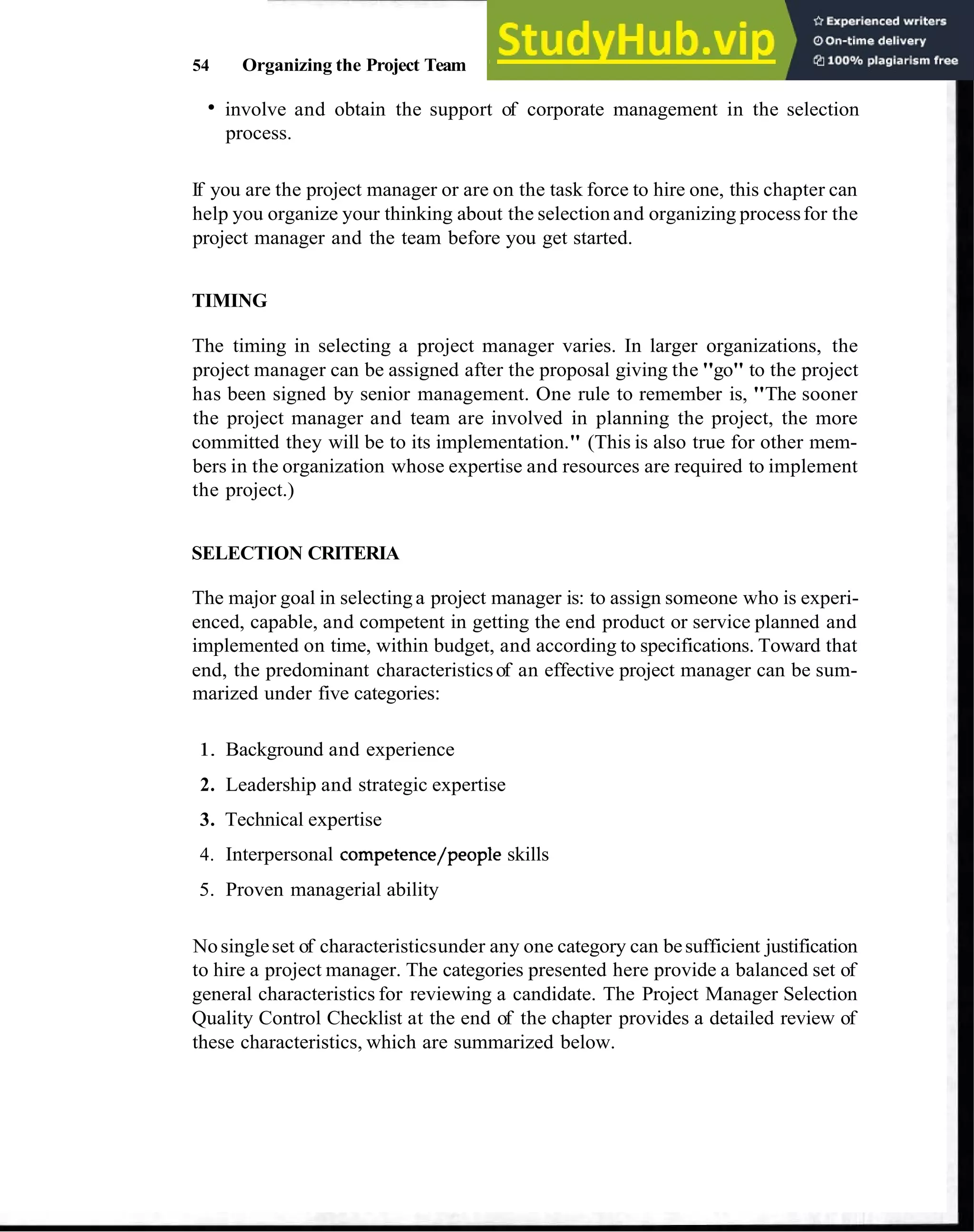 54 Organizing the Project Team
involve and obtain the support of corporate management in the selection
process.
If you are the project manager or are on the task force to hire one, this chapter can
help you organize your thinking about the selection and organizing processfor the
project manager and the team before you get started.
TIMING
The timing in selecting a project manager varies. In larger organizations, the
project manager can be assigned after the proposal giving the "go" to the project
has been signed by senior management. One rule to remember is, "The sooner
the project manager and team are involved in planning the project, the more
committed they will be to its implementation." (This is also true for other mem-
bers in the organization whose expertise and resources are required to implement
the project.)
SELECTION CRITERIA
The major goal in selecting a project manager is: to assign someone who is experi-
enced, capable, and competent in getting the end product or service planned and
implemented on time, within budget, and according to specifications. Toward that
end, the predominant characteristicsof an effective project manager can be sum-
marized under five categories:
1. Background and experience
2. Leadership and strategic expertise
3. Technical expertise
4. Interpersonal competence/people skills
5. Proven managerial ability
Nosingleset of characteristicsunder any one category can besufficient justification
to hire a project manager. The categories presented here provide a balanced set of
general characteristics for reviewing a candidate. The Project Manager Selection
Quality Control Checklist at the end of the chapter provides a detailed review of
these characteristics, which are summarized below.
 
