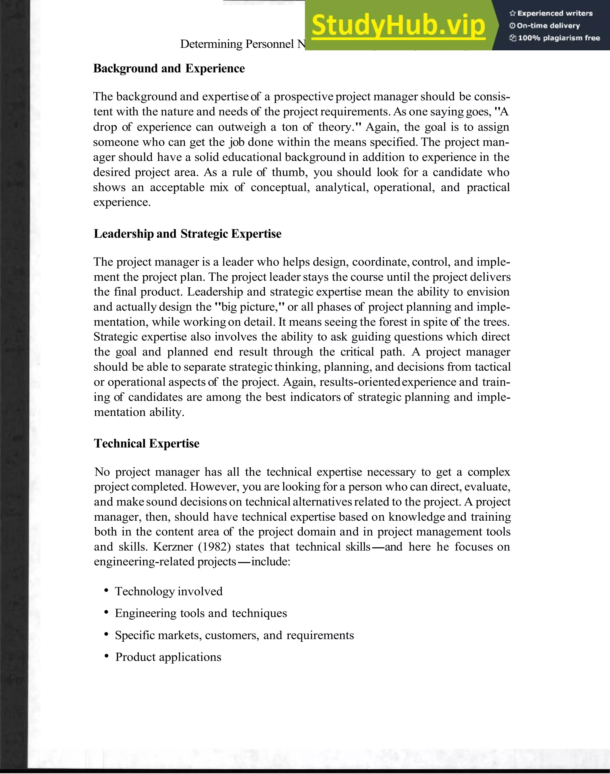 Determining Personnel Needs: Selecting the Project Manager 55
Background and Experience
The background and expertiseof a prospective project manager should be consis-
tent with the nature and needs of the project requirements.As one saying goes, "A
drop of experience can outweigh a ton of theory." Again, the goal is to assign
someone who can get the job done within the means specified. The project man-
ager should have a solid educational background in addition to experience in the
desired project area. As a rule of thumb, you should look for a candidate who
shows an acceptable mix of conceptual, analytical, operational, and practical
experience.
Leadership and Strategic Expertise
The project manager is a leader who helps design, coordinate, control, and imple-
ment the project plan. The project leader stays the course until the project delivers
the final product. Leadership and strategic expertise mean the ability to envision
and actually design the "big picture," or all phases of project planning and imple-
mentation, while workingon detail. It means seeing the forest in spite of the trees.
Strategic expertise also involves the ability to ask guiding questions which direct
the goal and planned end result through the critical path. A project manager
should be able to separate strategic thinking, planning, and decisions from tactical
or operational aspects of the project. Again, results-orientedexperience and train-
ing of candidates are among the best indicators of strategic planning and imple-
mentation ability.
Technical Expertise
No project manager has all the technical expertise necessary to get a complex
project completed. However, you are looking for a person who can direct, evaluate,
and makesound decisionson technicalalternatives related to the project. A project
manager, then, should have technical expertise based on knowledge and training
both in the content area of the project domain and in project management tools
and skills. Kerzner (1982) states that technical skills-and here he focuses on
engineering-related projects-include:
Technology involved
Engineering tools and techniques
Specific markets, customers, and requirements
Product applications
 