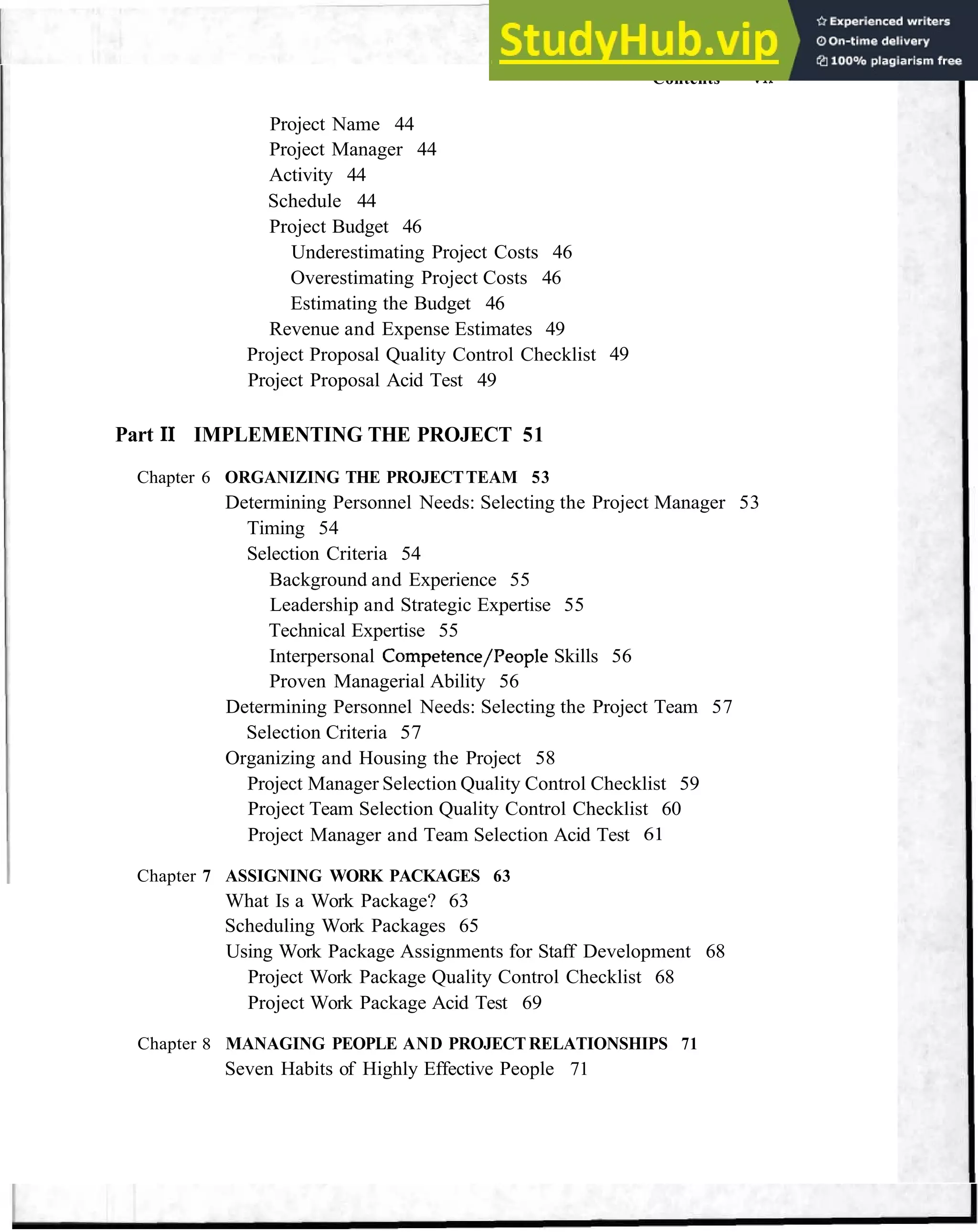 Contents vii
Project Name 44
Project Manager 44
Activity 44
Schedule 44
Project Budget 46
Underestimating Project Costs 46
Overestimating Project Costs 46
Estimating the Budget 46
Revenue and Expense Estimates 49
Project Proposal Quality Control Checklist 49
Project Proposal Acid Test 49
Part I1 IMPLEMENTING THE PROJECT 51
Chapter 6 ORGANIZING THE PROJECTTEAM 53
Determining Personnel Needs: Selecting the Project Manager 53
Timing 54
Selection Criteria 54
Background and Experience 55
Leadership and Strategic Expertise 55
Technical Expertise 55
Interpersonal Competence/People Skills 56
Proven Managerial Ability 56
Determining Personnel Needs: Selecting the Project Team 57
Selection Criteria 57
Organizing and Housing the Project 58
Project Manager Selection Quality Control Checklist 59
Project Team Selection Quality Control Checklist 60
Project Manager and Team Selection Acid Test 61
Chapter 7 ASSIGNING WORK PACKAGES 63
What Is a Work Package? 63
Scheduling Work Packages 65
Using Work Package Assignments for Staff Development 68
Project Work Package Quality Control Checklist 68
Project Work Package Acid Test 69
Chapter 8 MANAGING PEOPLE AND PROJECT RELATIONSHIPS 71
Seven Habits of Highly Effective People 71
 