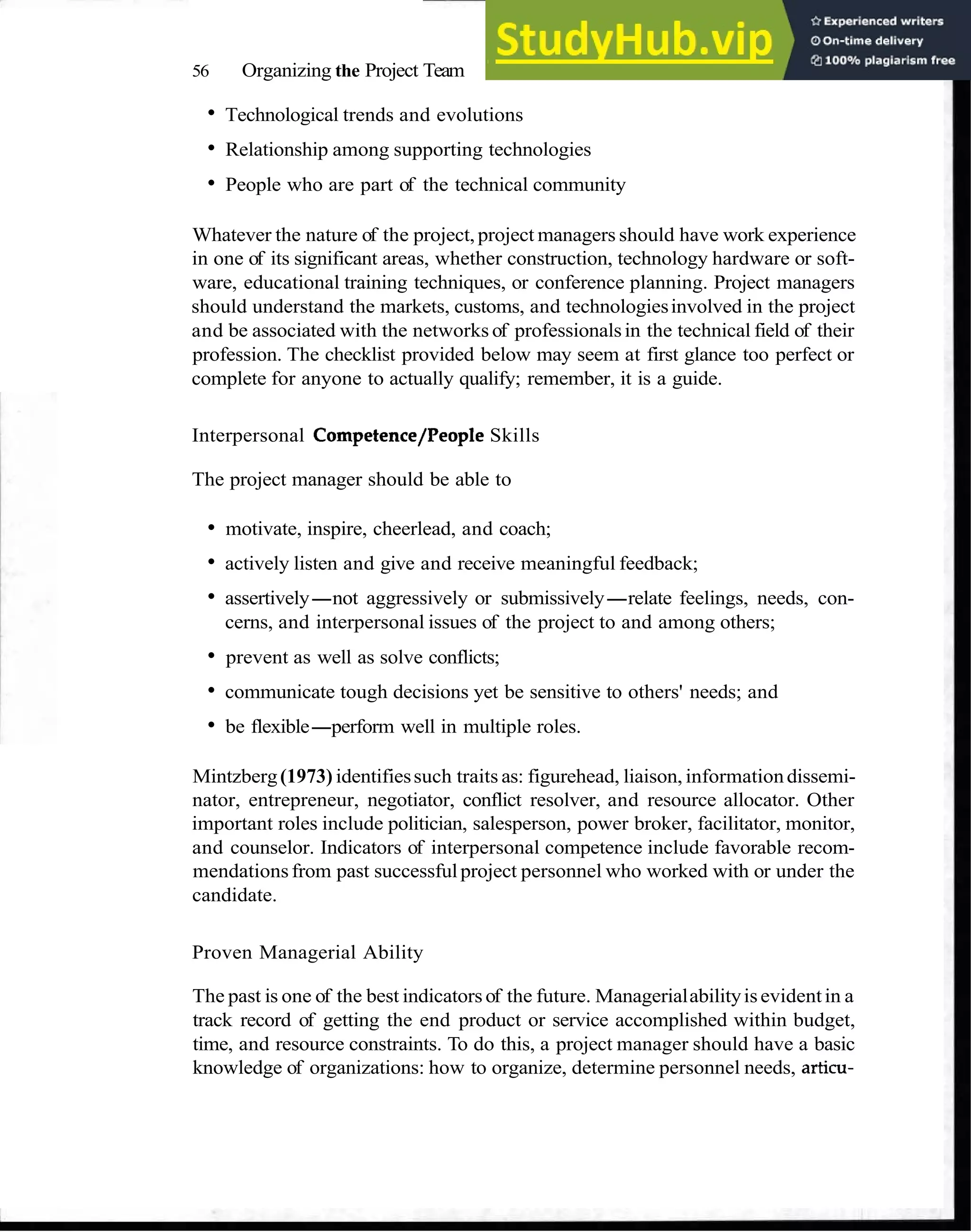56 Organizing the Project Team
Technological trends and evolutions
Relationship among supporting technologies
People who are part of the technical community
Whatever the nature of the project, project managers should have work experience
in one of its significant areas, whether construction, technology hardware or soft-
ware, educational training techniques, or conference planning. Project managers
should understand the markets, customs, and technologiesinvolved in the project
and be associated with the networks of professionalsin the technical field of their
profession. The checklist provided below may seem at first glance too perfect or
complete for anyone to actually qualify; remember, it is a guide.
Interpersonal Competence/People Skills
The project manager should be able to
motivate, inspire, cheerlead, and coach;
actively listen and give and receive meaningful feedback;
assertively-not aggressively or submissively-relate feelings, needs, con-
cerns, and interpersonal issues of the project to and among others;
prevent as well as solve conflicts;
communicate tough decisions yet be sensitive to others' needs; and
be flexible-perform well in multiple roles.
Mintzberg(1973) identifiessuch traits as: figurehead, liaison, informationdissemi-
nator, entrepreneur, negotiator, conflict resolver, and resource allocator. Other
important roles include politician, salesperson, power broker, facilitator, monitor,
and counselor. Indicators of interpersonal competence include favorable recom-
mendationsfrom past successfulproject personnel who worked with or under the
candidate.
Proven Managerial Ability
The past is one of the best indicatorsof the future. Managerialabilityisevidentin a
track record of getting the end product or service accomplished within budget,
time, and resource constraints. To do this, a project manager should have a basic
knowledge of organizations: how to organize, determine personnel needs, articu-
 