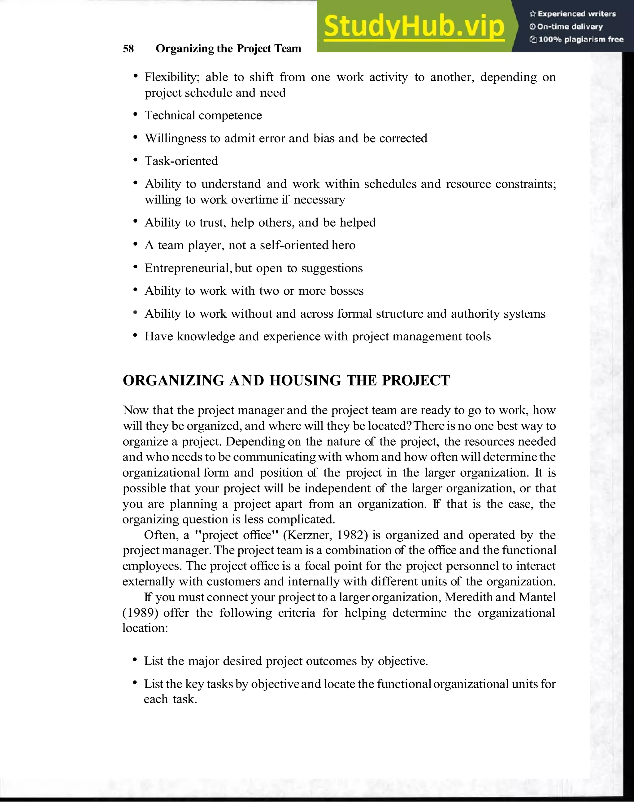 58 Organizing the Project Team
Flexibility; able to shift from one work activity to another, depending on
project schedule and need
Technical competence
Willingness to admit error and bias and be corrected
Task-oriented
Ability to understand and work within schedules and resource constraints;
willing to work overtime if necessary
Ability to trust, help others, and be helped
A team player, not a self-oriented hero
Entrepreneurial, but open to suggestions
Ability to work with two or more bosses
Ability to work without and across formal structure and authority systems
Have knowledge and experience with project management tools
ORGANIZING AND HOUSING THE PROJECT
Now that the project manager and the project team are ready to go to work, how
will they be organized, and where will they be located?Thereis no one best way to
organize a project. Depending on the nature of the project, the resources needed
and who needs to be communicating with whom and how often will determine the
organizational form and position of the project in the larger organization. It is
possible that your project will be independent of the larger organization, or that
you are planning a project apart from an organization. If that is the case, the
organizing question is less complicated.
Often, a "project office" (Kerzner, 1982) is organized and operated by the
project manager.The project team is a combination of the office and the functional
employees. The project office is a focal point for the project personnel to interact
externally with customers and internally with different units of the organization.
If you must connect your project to a larger organization, Meredith and Mantel
(1989) offer the following criteria for helping determine the organizational
location:
List the major desired project outcomes by objective.
List the key tasks by objectiveand locate the functionalorganizational units for
each task.
 