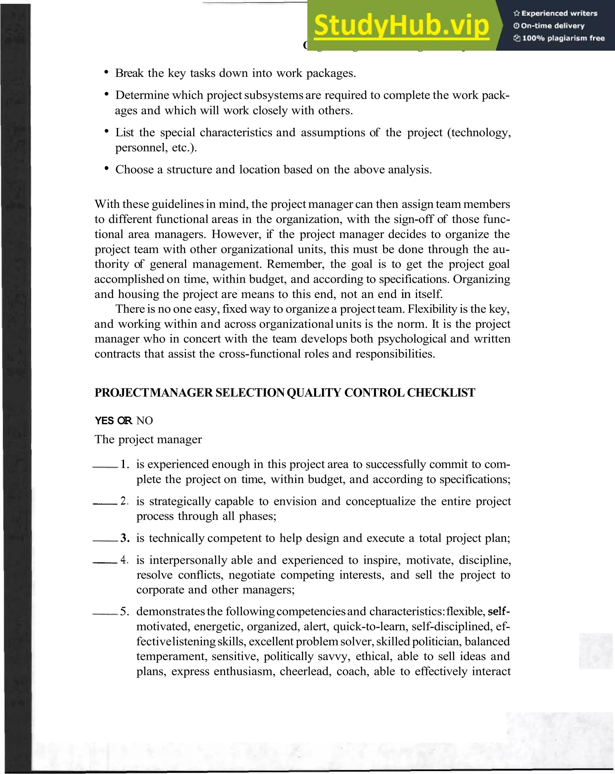 Organizing and Housing the Project 59
Break the key tasks down into work packages.
Determine which project subsystemsare required to complete the work pack-
ages and which will work closely with others.
List the special characteristics and assumptions of the project (technology,
personnel, etc.).
Choose a structure and location based on the above analysis.
With these guidelinesin mind, the project manager can then assign team members
to different functional areas in the organization, with the sign-off of those func-
tional area managers. However, if the project manager decides to organize the
project team with other organizational units, this must be done through the au-
thority of general management. Remember, the goal is to get the project goal
accomplished on time, within budget, and according to specifications. Organizing
and housing the project are means to this end, not an end in itself.
There is no one easy, fixed way to organizea projectteam. Flexibilityis the key,
and working within and across organizationalunits is the norm. It is the project
manager who in concert with the team develops both psychological and written
contracts that assist the cross-functional roles and responsibilities.
PROJECTMANAGER SELECTIONQUALITY CONTROL CHECKLIST
~ YES OR NO
~ The project manager
I
-
1. is experienced enough in this project area to successfully commit to com-
plete the project on time, within budget, and according to specifications;
2 . is strategically capable to envision and conceptualize the entire project
process through all phases;
-3. is technically competent to help design and execute a total project plan;
4 . is interpersonally able and experienced to inspire, motivate, discipline,
resolve conflicts, negotiate competing interests, and sell the project to
corporate and other managers;
-
5. demonstratesthe followingcompetenciesand characteristics:flexible, self-
motivated, energetic, organized, alert, quick-to-learn, self-disciplined, ef-
fectivelisteningskills, excellent problemsolver,skilled politician, balanced
temperament, sensitive, politically savvy, ethical, able to sell ideas and
plans, express enthusiasm, cheerlead, coach, able to effectively interact
 