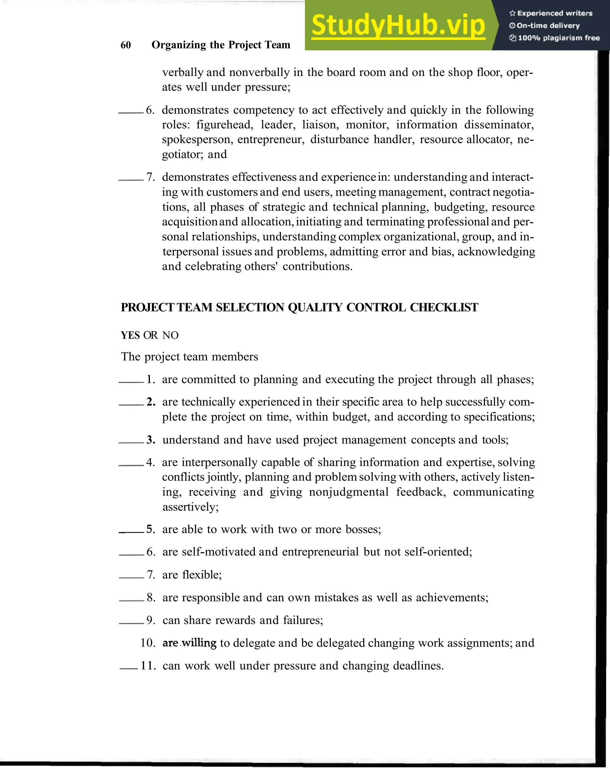 60 Organizing the Project Team
verbally and nonverbally in the board room and on the shop floor, oper-
ates well under pressure;
-
6. demonstrates competency to act effectively and quickly in the following
roles: figurehead, leader, liaison, monitor, information disseminator,
spokesperson, entrepreneur, disturbance handler, resource allocator, ne-
gotiator; and
-
7. demonstrates effectiveness and experiencein: understanding and interact-
ing with customers and end users, meeting management, contract negotia-
tions, all phases of strategic and technical planning, budgeting, resource
acquisitionand allocation,initiating and terminating professionaland per-
sonal relationships, understanding complex organizational, group, and in-
terpersonal issues and problems, admitting error and bias, acknowledging
and celebrating others' contributions.
PROJECTTEAM SELECTION QUALITY CONTROL CHECKLIST
YES OR NO
The project team members
-
1. are committed to planning and executing the project through all phases;
-
2. are technically experienced in their specific area to help successfully com-
plete the project on time, within budget, and according to specifications;
-
3. understand and have used project management concepts and tools;
-
4. are interpersonally capable of sharing information and expertise, solving
conflicts jointly, planning and problem solving with others, actively listen-
ing, receiving and giving nonjudgmental feedback, communicating
assertively;
5 . are able to work with two or more bosses;
-
6. are self-motivated and entrepreneurial but not self-oriented;
-
7. are flexible;
-
8. are responsible and can own mistakes as well as achievements;
-
9. can share rewards and failures;
10. are.willing to delegate and be delegated changing work assignments; and
-
11. can work well under pressure and changing deadlines.
 