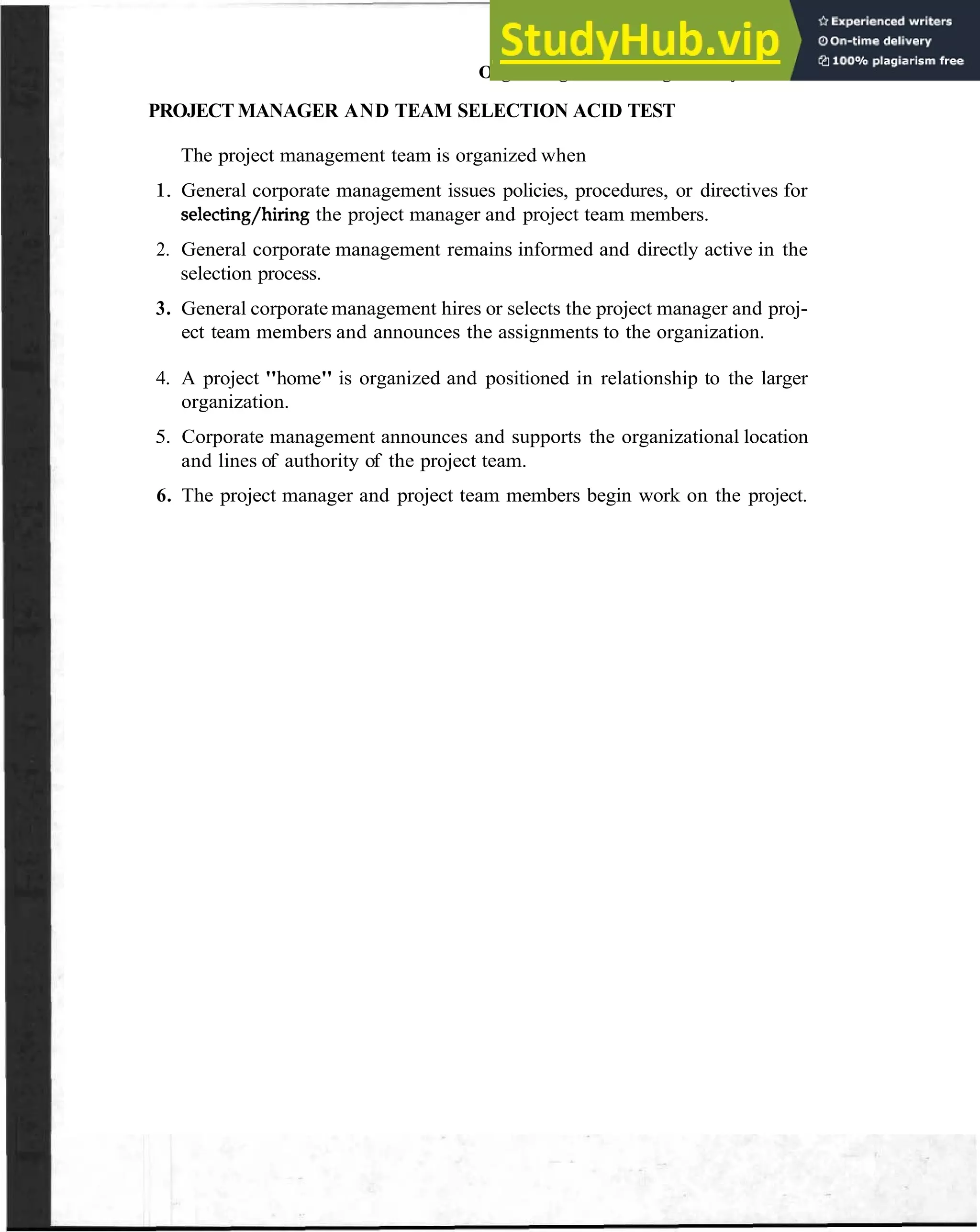 Organizingand Housing the Project 61
PROJECT MANAGER AND TEAM SELECTION ACID TEST
The project management team is organized when
1. General corporate management issues policies, procedures, or directives for
selecting/hiring the project manager and project team members.
2. General corporate management remains informed and directly active in the
selection process.
3. General corporate management hires or selects the project manager and proj-
ect team members and announces the assignments to the organization.
4. A project "home" is organized and positioned in relationship to the larger
organization.
5. Corporate management announces and supports the organizational location
and lines of authority of the project team.
6. The project manager and project team members begin work on the project.
 