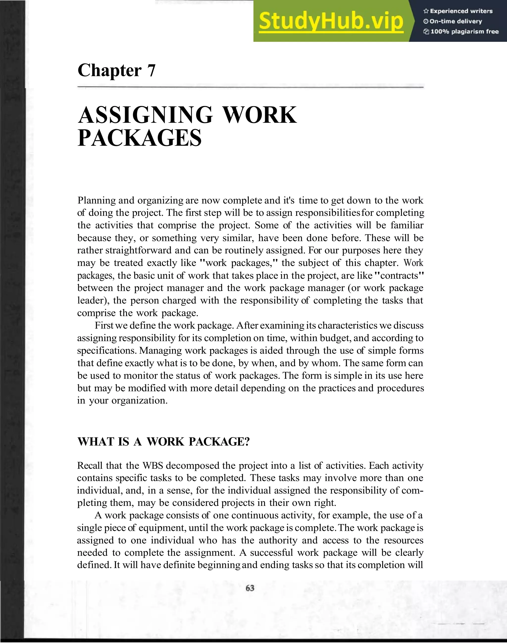 Chapter 7
ASSIGNING WORK
PACKAGES
Planning and organizing are now complete and it's time to get down to the work
of doing the project. The first step will be to assign responsibilitiesfor completing
the activities that comprise the project. Some of the activities will be familiar
because they, or something very similar, have been done before. These will be
rather straightforward and can be routinely assigned. For our purposes here they
may be treated exactly like "work packages," the subject of this chapter. Work
packages, the basic unit of work that takes place in the project, are like"contracts"
between the project manager and the work package manager (or work package
leader), the person charged with the responsibility of completing the tasks that
comprise the work package.
Firstwe define the work package. After examining its characteristics we discuss
assigning responsibility for its completion on time, within budget, and according to
specifications. Managing work packages is aided through the use of simple forms
that define exactly what is to be done, by when, and by whom. The same form can
be used to monitor the status of work packages. The form is simple in its use here
but may be modified with more detail depending on the practices and procedures
in your organization.
WHAT IS A WORK PACKAGE?
Recall that the WBS decomposed the project into a list of activities. Each activity
contains specific tasks to be completed. These tasks may involve more than one
individual, and, in a sense, for the individual assigned the responsibility of com-
pleting them, may be considered projects in their own right.
A work package consists of one continuous activity, for example, the use of a
single piece of equipment, until the work package is complete.The work packageis
assigned to one individual who has the authority and access to the resources
needed to complete the assignment. A successful work package will be clearly
defined. It will have definite beginningand ending tasks so that its completion will
 