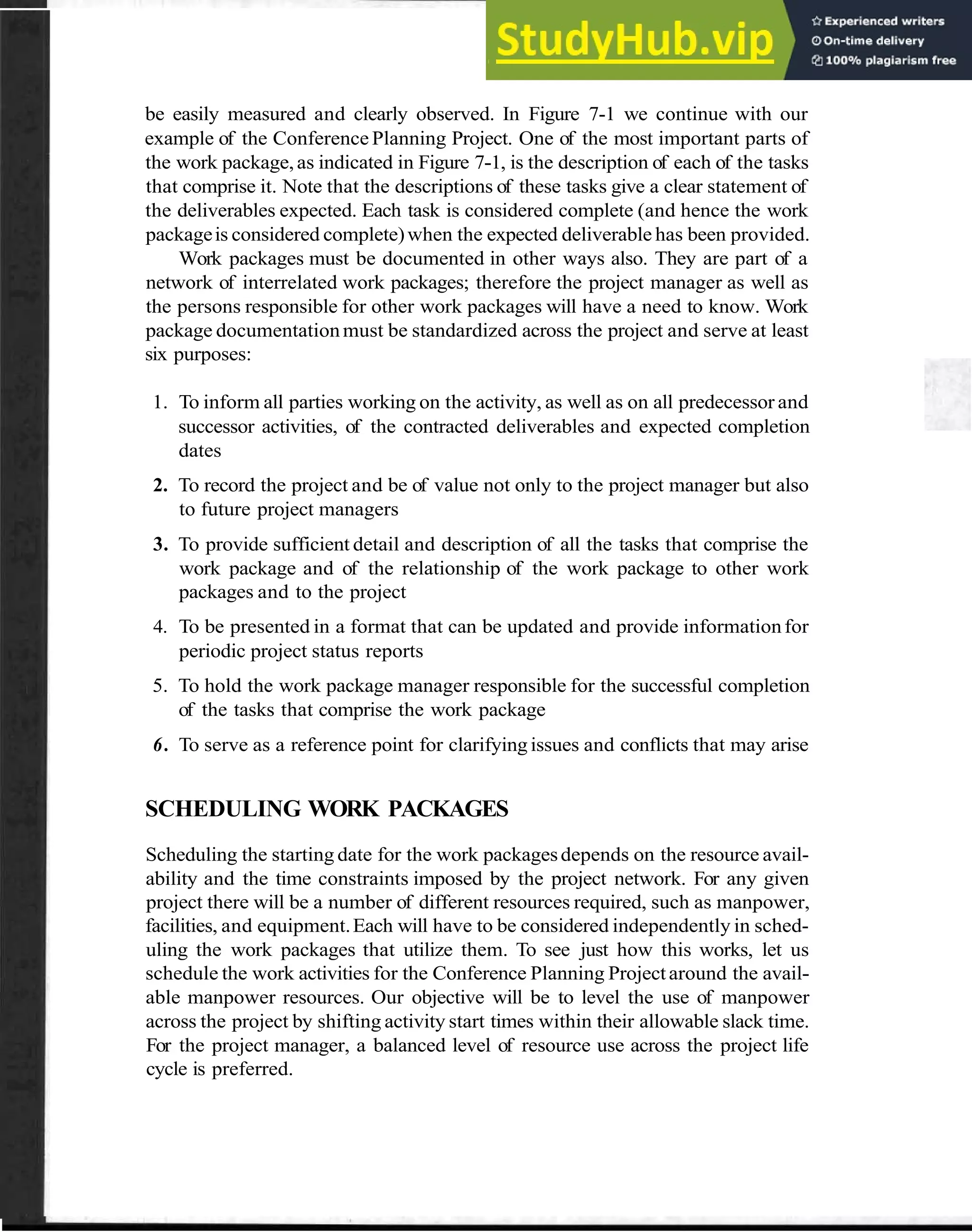 Scheduling Work Packages 65
be easily measured and clearly observed. In Figure 7-1 we continue with our
example of the Conference Planning Project. One of the most important parts of
the work package,as indicated in Figure 7-1, is the description of each of the tasks
that comprise it. Note that the descriptions of these tasks give a clear statement of
the deliverables expected. Each task is considered complete (and hence the work
packageis considered complete)when the expected deliverable has been provided.
Work packages must be documented in other ways also. They are part of a
network of interrelated work packages; therefore the project manager as well as
the persons responsible for other work packages will have a need to know. Work
package documentationmust be standardized across the project and serve at least
six purposes:
1. To inform all parties working on the activity, as well as on all predecessor and
successor activities, of the contracted deliverables and expected completion
dates
2. To record the project and be of value not only to the project manager but also
to future project managers
3. To provide sufficient detail and description of all the tasks that comprise the
work package and of the relationship of the work package to other work
packages and to the project
4. To be presented in a format that can be updated and provide informationfor
periodic project status reports
5. To hold the work package manager responsible for the successful completion
of the tasks that comprise the work package
6. To serve as a reference point for clarifying issues and conflicts that may arise
SCHEDULING WORK PACKAGES
Scheduling the starting date for the work packagesdepends on the resource avail-
ability and the time constraints imposed by the project network. For any given
project there will be a number of different resources required, such as manpower,
facilities, and equipment.Each will have to be considered independently in sched-
uling the work packages that utilize them. To see just how this works, let us
schedule the work activities for the Conference Planning Projectaround the avail-
able manpower resources. Our objective will be to level the use of manpower
across the project by shifting activity start times within their allowable slack time.
For the project manager, a balanced level of resource use across the project life
cycle is preferred.
 