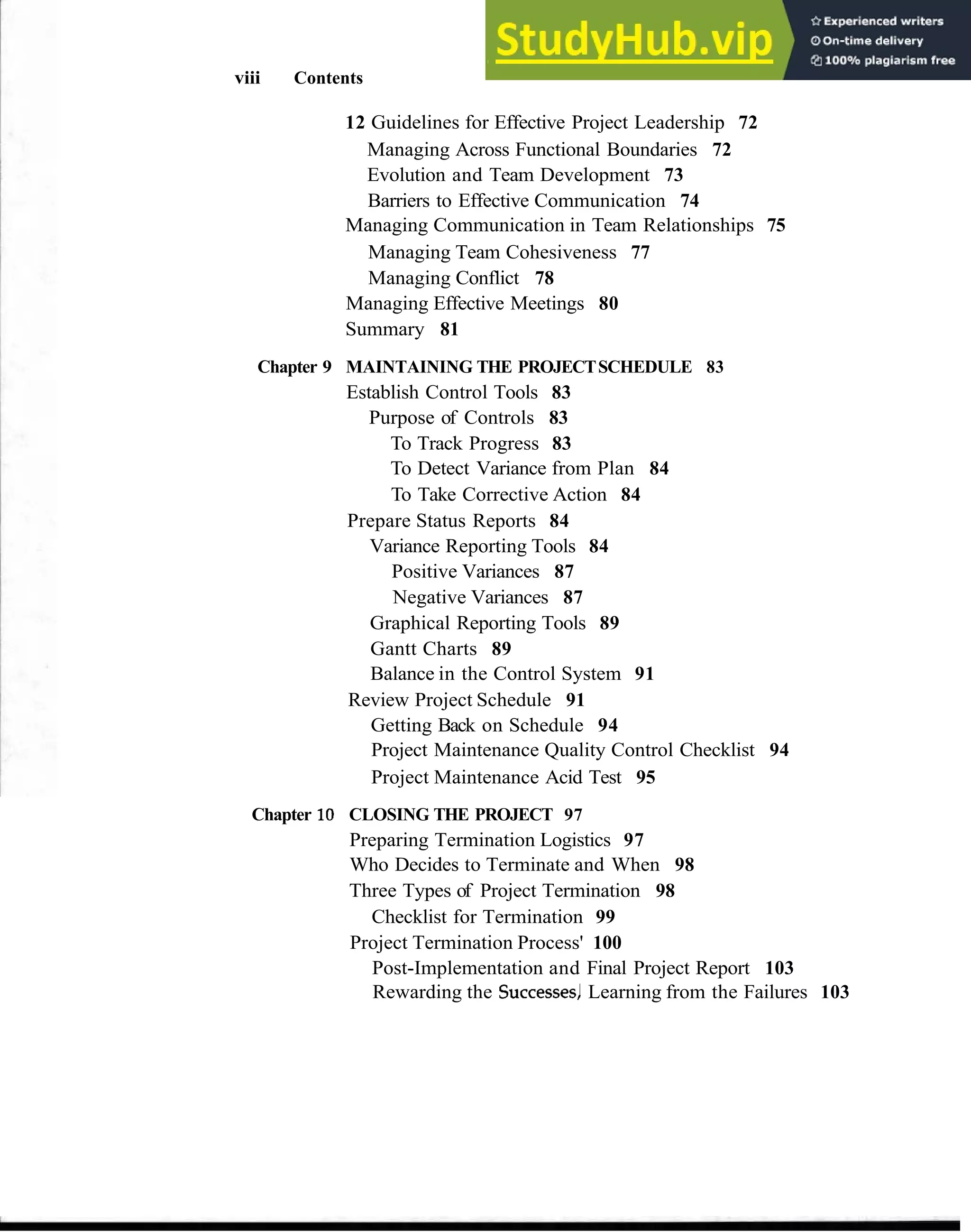 viii Contents
12 Guidelines for Effective Project Leadership 72
Managing Across Functional Boundaries 72
Evolution and Team Development 73
Barriers to Effective Communication 74
Managing Communication in Team Relationships 75
Managing Team Cohesiveness 77
Managing Conflict 78
Managing Effective Meetings 80
Summary 81
Chapter 9 MAINTAINING THE PROJECTSCHEDULE 83
Establish Control Tools 83
Purpose of Controls 83
To Track Progress 83
To Detect Variance from Plan 84
To Take Corrective Action 84
Prepare Status Reports 84
Variance Reporting Tools 84
Positive Variances 87
Negative Variances 87
Graphical Reporting Tools 89
Gantt Charts 89
Balance in the Control System 91
Review Project Schedule 91
Getting Back on Schedule 94
Project Maintenance Quality Control Checklist 94
Project Maintenance Acid Test 95
Chapter 10 CLOSING THE PROJECT 97
Preparing Termination Logistics 97
Who Decides to Terminate and When 98
Three Types of Project Termination 98
Checklist for Termination 99
Project Termination Process' 100
Post-Implementation and Final Project Report 103
Rewarding the SuccessesJLearning from the Failures 103
 