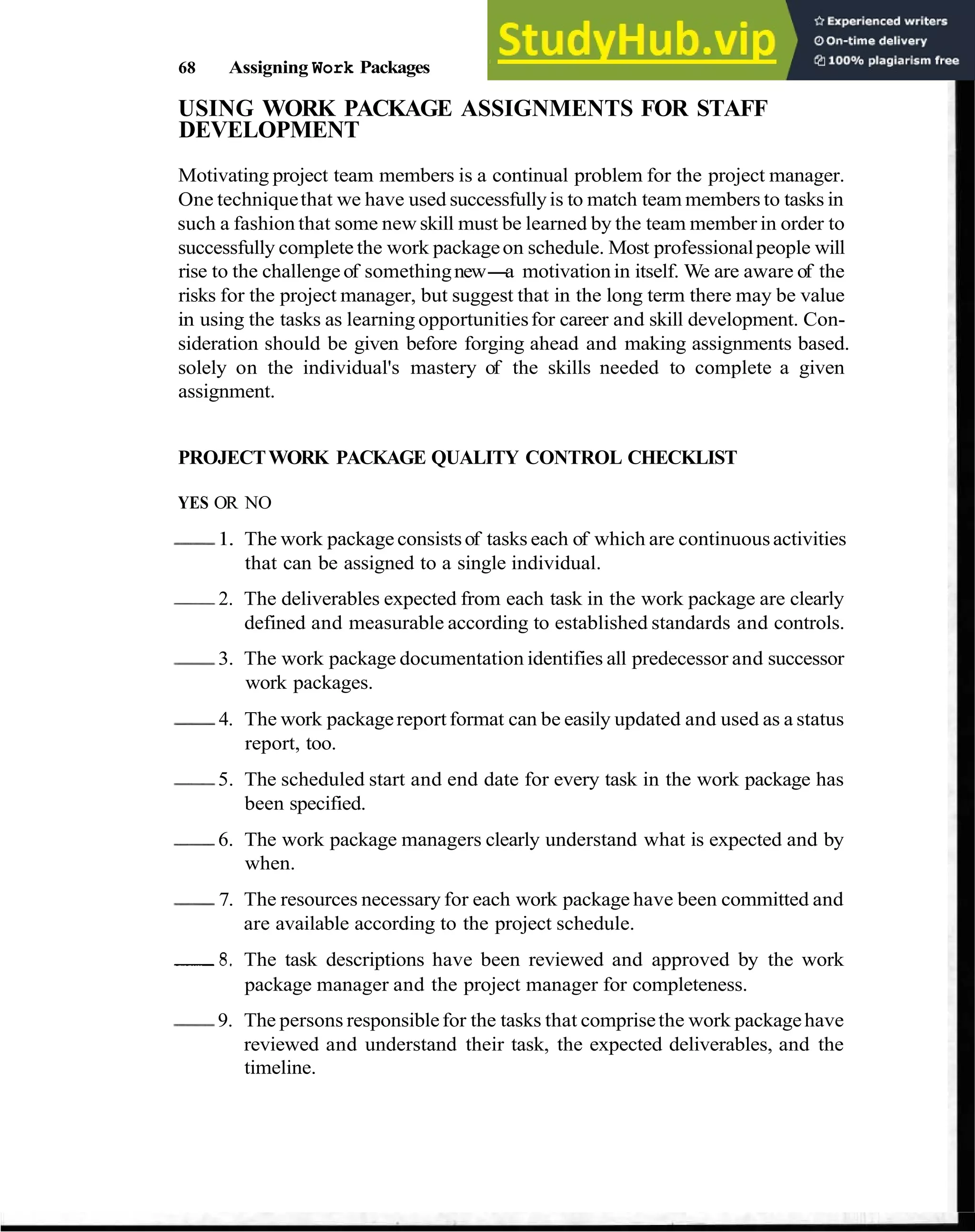 68 Assigning Work Packages
USING WORK PACKAGE ASSIGNMENTS FOR STAFF
DEVELOPMENT
Motivating project team members is a continual problem for the project manager.
One techniquethat we have used successfullyis to match team members to tasks in
such a fashion that some new skill must be learned by the team member in order to
successfully complete the work packageon schedule. Most professionalpeople will
rise to the challengeof somethingnew-
a motivationin itself. We are aware of the
risks for the project manager, but suggest that in the long term there may be value
in using the tasks as learning opportunitiesfor career and skill development. Con-
sideration should be given before forging ahead and making assignments based.
solely on the individual's mastery of the skills needed to complete a given
assignment.
PROJECTWORK PACKAGE QUALITY CONTROL CHECKLIST
YES OR NO
-
1. The work package consistsof tasks each of which are continuousactivities
that can be assigned to a single individual.
-
2. The deliverables expected from each task in the work package are clearly
defined and measurable according to established standards and controls.
-
3. The work package documentation identifies all predecessor and successor
work packages.
-
4. The work packagereportformat can be easily updated and used as a status
report, too.
-
5. The scheduled start and end date for every task in the work package has
been specified.
-
6. The work package managers clearly understand what is expected and by
when.
-
7. The resources necessary for each work package have been committed and
are available according to the project schedule.
-
8
. The task descriptions have been reviewed and approved by the work
package manager and the project manager for completeness.
-
9. The persons responsiblefor the tasks that comprisethe work packagehave
reviewed and understand their task, the expected deliverables, and the
timeline.
 