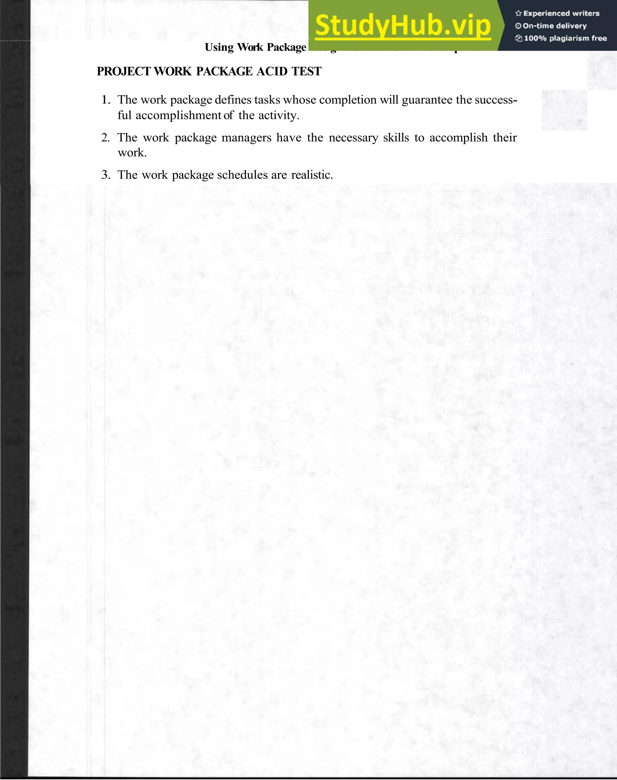 Using Work Package Assignments for Staff Development 69
PROJECT WORK PACKAGE ACID TEST
1. The work package defines tasks whose completion will guarantee the success-
ful accomplishment of the activity.
2. The work package managers have the necessary skills to accomplish their
work.
3. The work package schedules are realistic.
 