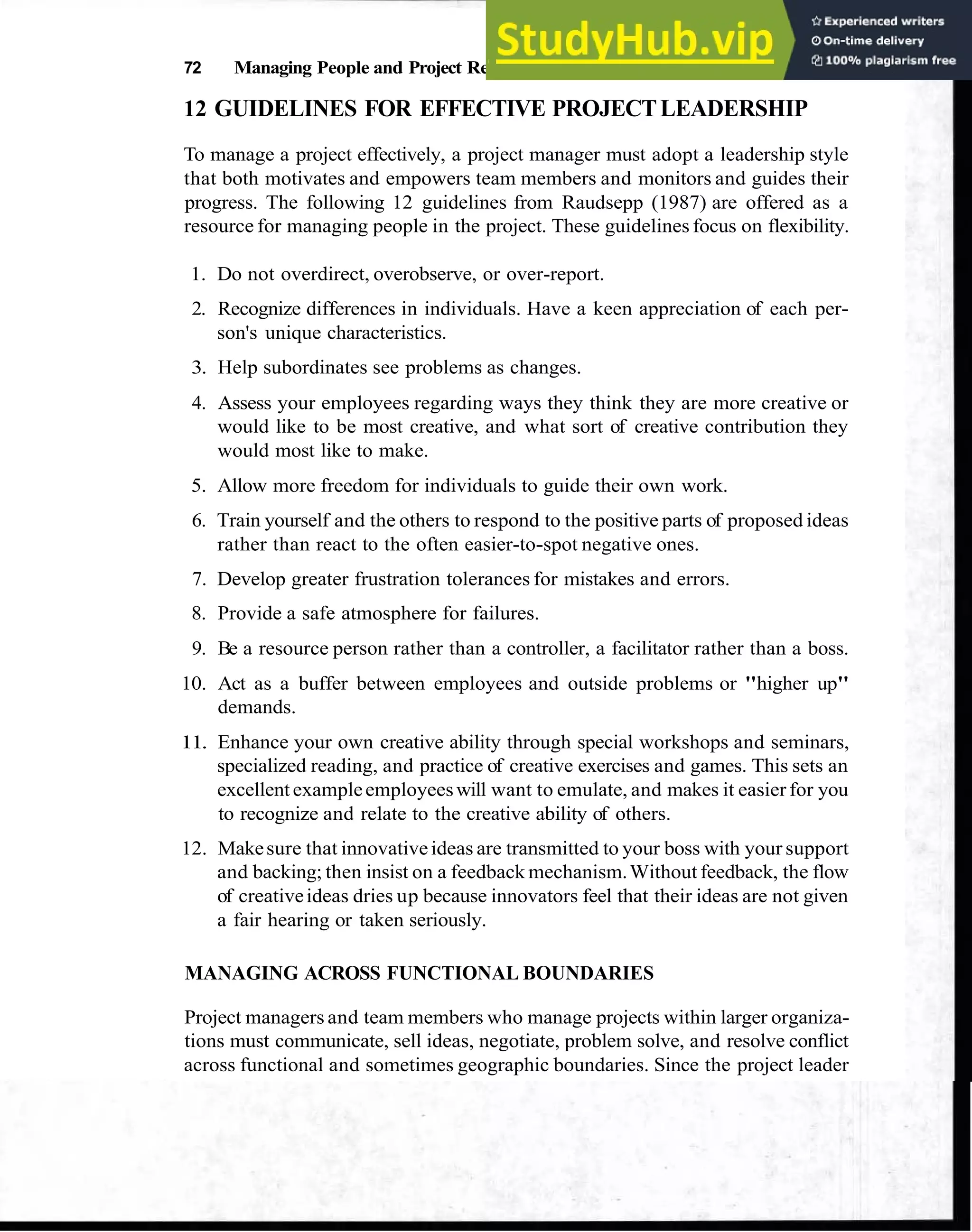 72 Managing People and Project Relationships
12 GUIDELINES FOR EFFECTIVE PROJECTLEADERSHIP
To manage a project effectively, a project manager must adopt a leadership style
that both motivates and empowers team members and monitors and guides their
progress. The following 12 guidelines from Raudsepp (1987) are offered as a
resource for managing people in the project. These guidelines focus on flexibility.
1. Do not overdirect, overobserve, or over-report.
2. Recognize differences in individuals. Have a keen appreciation of each per-
son's unique characteristics.
3. Help subordinates see problems as changes.
4. Assess your employees regarding ways they think they are more creative or
would like to be most creative, and what sort of creative contribution they
would most like to make.
5. Allow more freedom for individuals to guide their own work.
6. Train yourself and the others to respond to the positive parts of proposed ideas
rather than react to the often easier-to-spot negative ones.
7. Develop greater frustration tolerances for mistakes and errors.
8. Provide a safe atmosphere for failures.
9. Be a resource person rather than a controller, a facilitator rather than a boss.
10. Act as a buffer between employees and outside problems or "higher up"
demands.
11. Enhance your own creative ability through special workshops and seminars,
specialized reading, and practice of creative exercises and games. This sets an
excellent exampleemployeeswill want to emulate, and makes it easier for you
to recognize and relate to the creative ability of others.
12. Makesure that innovativeideas are transmitted to your boss with your support
and backing; then insist on a feedback mechanism.Without feedback, the flow
of creativeideas dries up because innovators feel that their ideas are not given
a fair hearing or taken seriously.
MANAGING ACROSS FUNCTIONAL BOUNDARIES
Project managers and team members who manage projects within larger organiza-
tions must communicate, sell ideas, negotiate, problem solve, and resolve conflict
across functional and sometimes geographic boundaries. Since the project leader
 