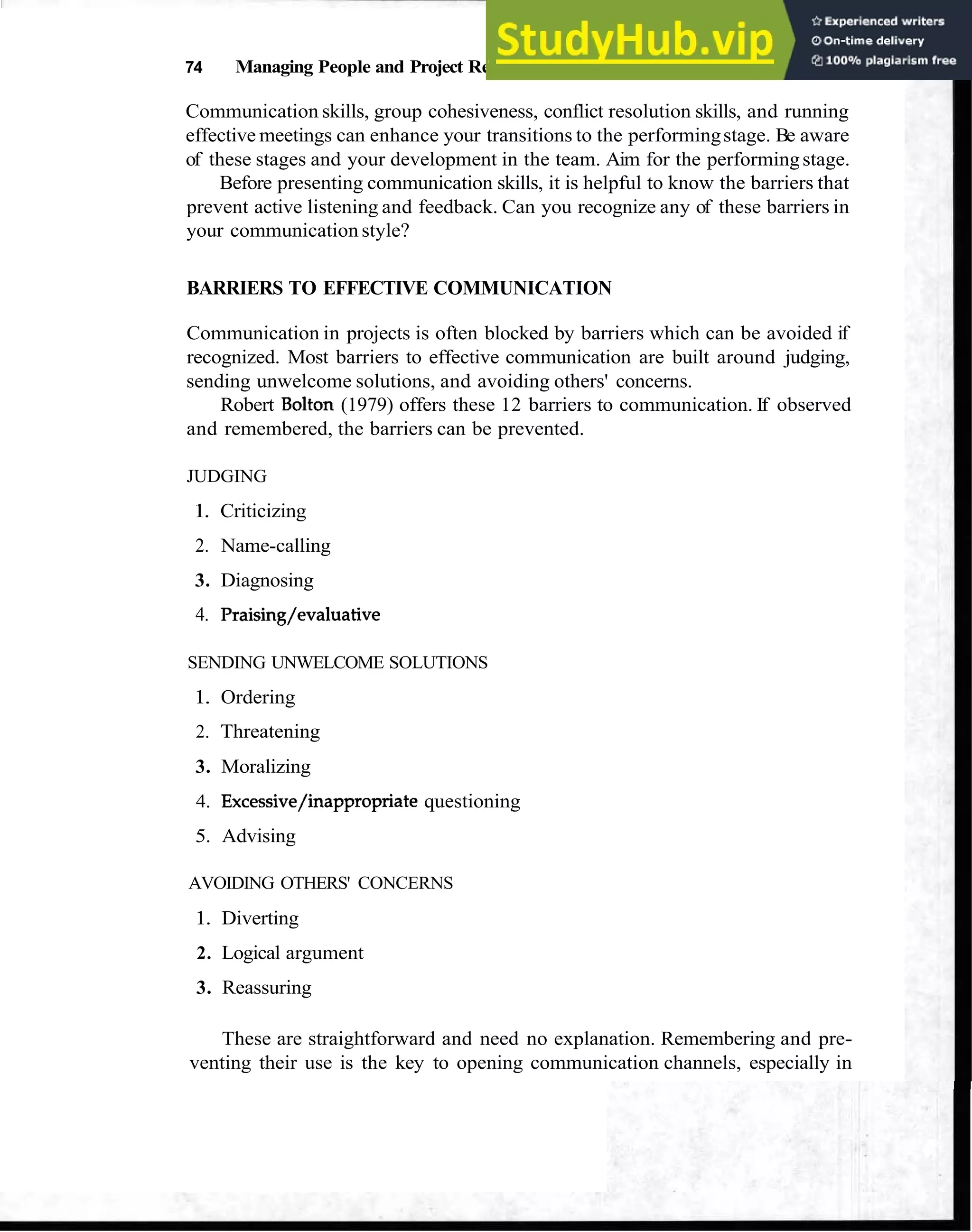 74 Managing People and Project Relationships
Communication skills, group cohesiveness, conflict resolution skills, and running
effective meetings can enhance your transitions to the performingstage. Be aware
of these stages and your development in the team. Aim for the performingstage.
Before presenting communication skills, it is helpful to know the barriers that
prevent active listening and feedback. Can you recognize any of these barriers in
your communication style?
BARRIERS TO EFFECTIVE COMMUNICATION
Communication in projects is often blocked by barriers which can be avoided if
recognized. Most barriers to effective communication are built around judging,
sending unwelcome solutions, and avoiding others' concerns.
Robert Bolton (1979) offers these 12 barriers to communication. If observed
and remembered, the barriers can be prevented.
JUDGING
1. Criticizing
2. Name-calling
3. Diagnosing
4. Praising/evaluative
SENDING UNWELCOME SOLUTIONS
1. Ordering
2. Threatening
3. Moralizing
4. Excessive/inappropriate questioning
5. Advising
AVOIDING OTHERS' CONCERNS
1. Diverting
2. Logical argument
3. Reassuring
These are straightforward and need no explanation. Remembering and pre-
venting their use is the key to opening communication channels, especially in
 