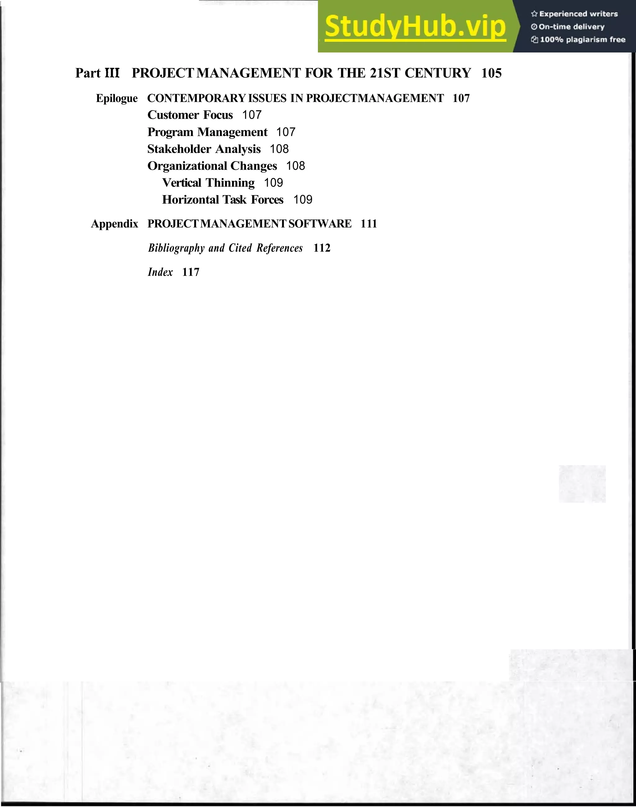 Contents ix
Part I11 PROJECTMANAGEMENT FOR THE 21ST CENTURY 105
Epilogue CONTEMPORARY ISSUES IN PROJECTMANAGEMENT 107
Customer Focus 107
Program Management 107
Stakeholder Analysis 108
Organizational Changes 108
Vertical Thinning 109
Horizontal Task Forces 109
Appendix PROJECTMANAGEMENTSOFTWARE 111
Bibliography and Cited References 112
Index 117
 