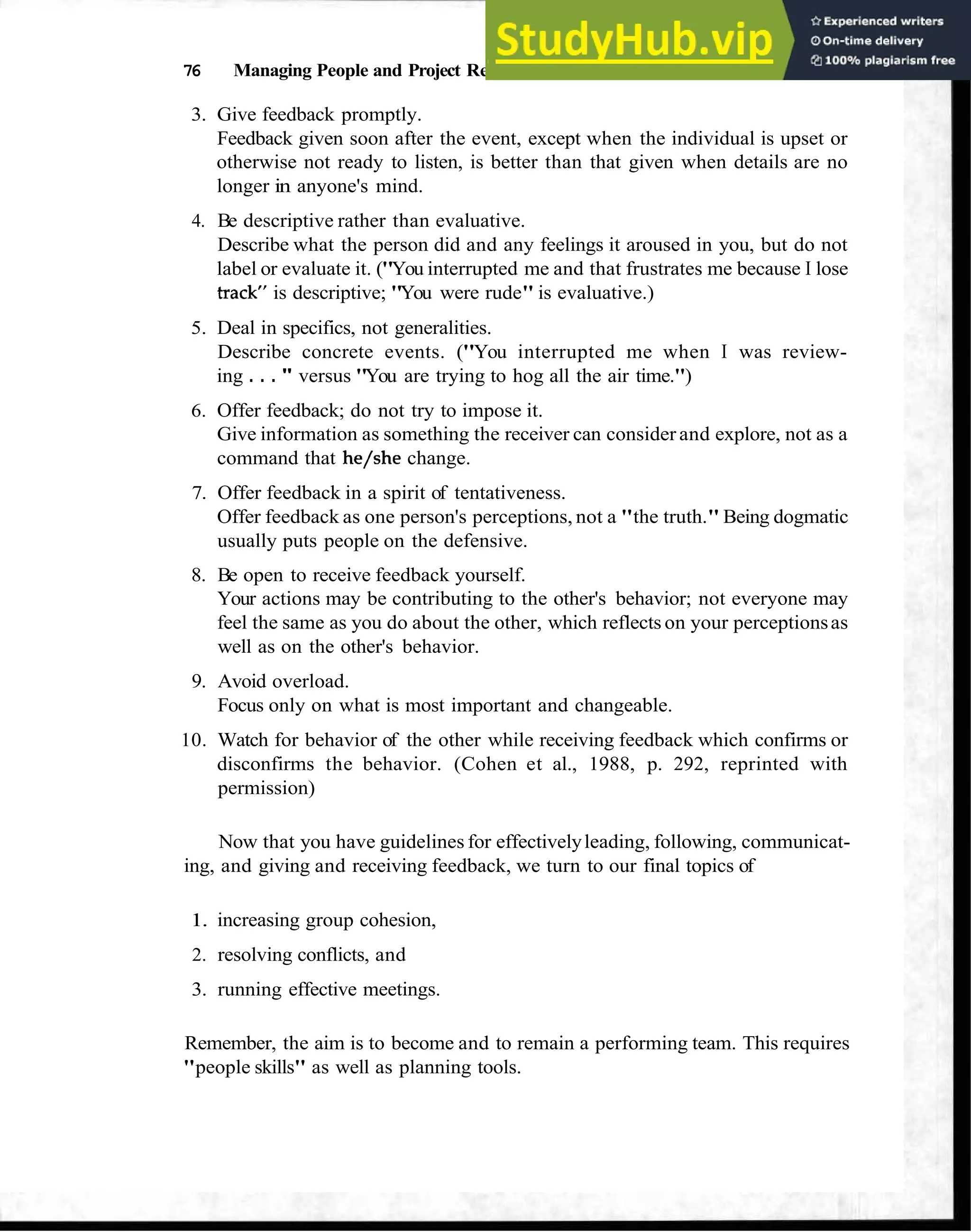 76 Managing People and Project Relationships
3. Give feedback promptly.
Feedback given soon after the event, except when the individual is upset or
otherwise not ready to listen, is better than that given when details are no
longer in anyone's mind.
4. Be descriptive rather than evaluative.
Describe what the person did and any feelings it aroused in you, but do not
label or evaluate it. ("You interrupted me and that frustrates me because I lose
track is descriptive; "You were rude" is evaluative.)
5. Deal in specifics, not generalities.
Describe concrete events. ("You interrupted me when I was review-
ing . . . " versus "You are trying to hog all the air time.")
6. Offer feedback; do not try to impose it.
Give information as something the receiver can consider and explore, not as a
command that he/she change.
7. Offer feedback in a spirit of tentativeness.
Offer feedback as one person's perceptions, not a "the truth." Being dogmatic
usually puts people on the defensive.
8. Be open to receive feedback yourself.
Your actions may be contributing to the other's behavior; not everyone may
feel the same as you do about the other, which reflects on your perceptionsas
well as on the other's behavior.
9. Avoid overload.
Focus only on what is most important and changeable.
10. Watch for behavior of the other while receiving feedback which confirms or
disconfirms the behavior. (Cohen et al., 1988, p. 292, reprinted with
permission)
Now that you have guidelines for effectivelyleading, following, communicat-
ing, and giving and receiving feedback, we turn to our final topics of
1. increasing group cohesion,
2. resolving conflicts, and
3. running effective meetings.
Remember, the aim is to become and to remain a performing team. This requires
"people skills" as well as planning tools.
 
