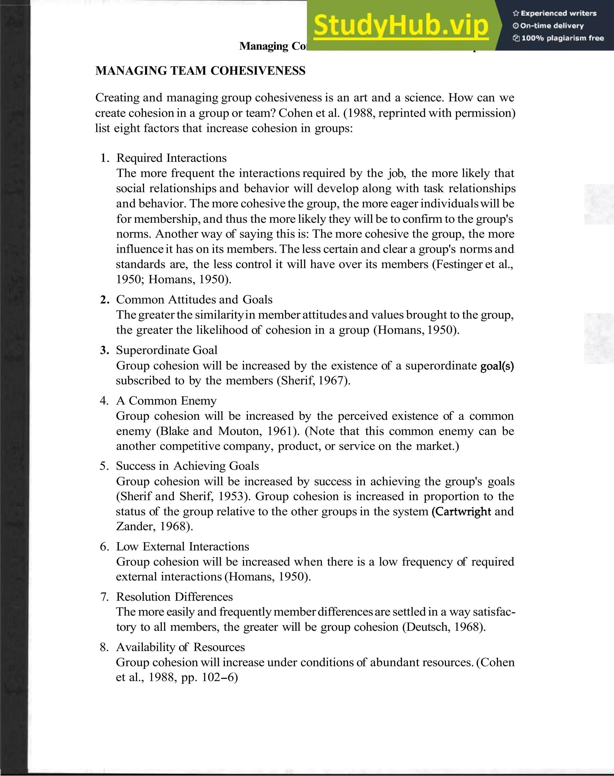 Managing Communication in Team Relationships 77
MANAGING TEAM COHESIVENESS
Creating and managing group cohesiveness is an art and a science. How can we
create cohesion in a group or team? Cohen et al. (1988, reprinted with permission)
list eight factors that increase cohesion in groups:
1. Required Interactions
The more frequent the interactions required by the job, the more likely that
social relationships and behavior will develop along with task relationships
and behavior. The more cohesive the group, the more eager individualswill be
for membership, and thus the more likely they will be to confirm to the group's
norms. Another way of saying this is: The more cohesive the group, the more
influenceit has on its members. The less certain and clear a group's norms and
standards are, the less control it will have over its members (Festinger et al.,
1950; Homans, 1950).
2. Common Attitudes and Goals
Thegreater the similarityin member attitudesand values brought to the group,
the greater the likelihood of cohesion in a group (Homans,1950).
3. Superordinate Goal
Group cohesion will be increased by the existence of a superordinate goal(s)
subscribed to by the members (Sherif, 1967).
4. A Common Enemy
Group cohesion will be increased by the perceived existence of a common
enemy (Blake and Mouton, 1961). (Note that this common enemy can be
another competitive company, product, or service on the market.)
5. Success in Achieving Goals
Group cohesion will be increased by success in achieving the group's goals
(Sherif and Sherif, 1953). Group cohesion is increased in proportion to the
status of the group relative to the other groups in the system (Cartwrightand
Zander, 1968).
6. Low External Interactions
Group cohesion will be increased when there is a low frequency of required
external interactions (Homans, 1950).
7. Resolution Differences
The more easily and frequentlymemberdifferencesare settled in a way satisfac-
tory to all members, the greater will be group cohesion (Deutsch, 1968).
8. Availability of Resources
Group cohesion will increase under conditions of abundant resources.(Cohen
et al., 1988, pp. 102-6)
 