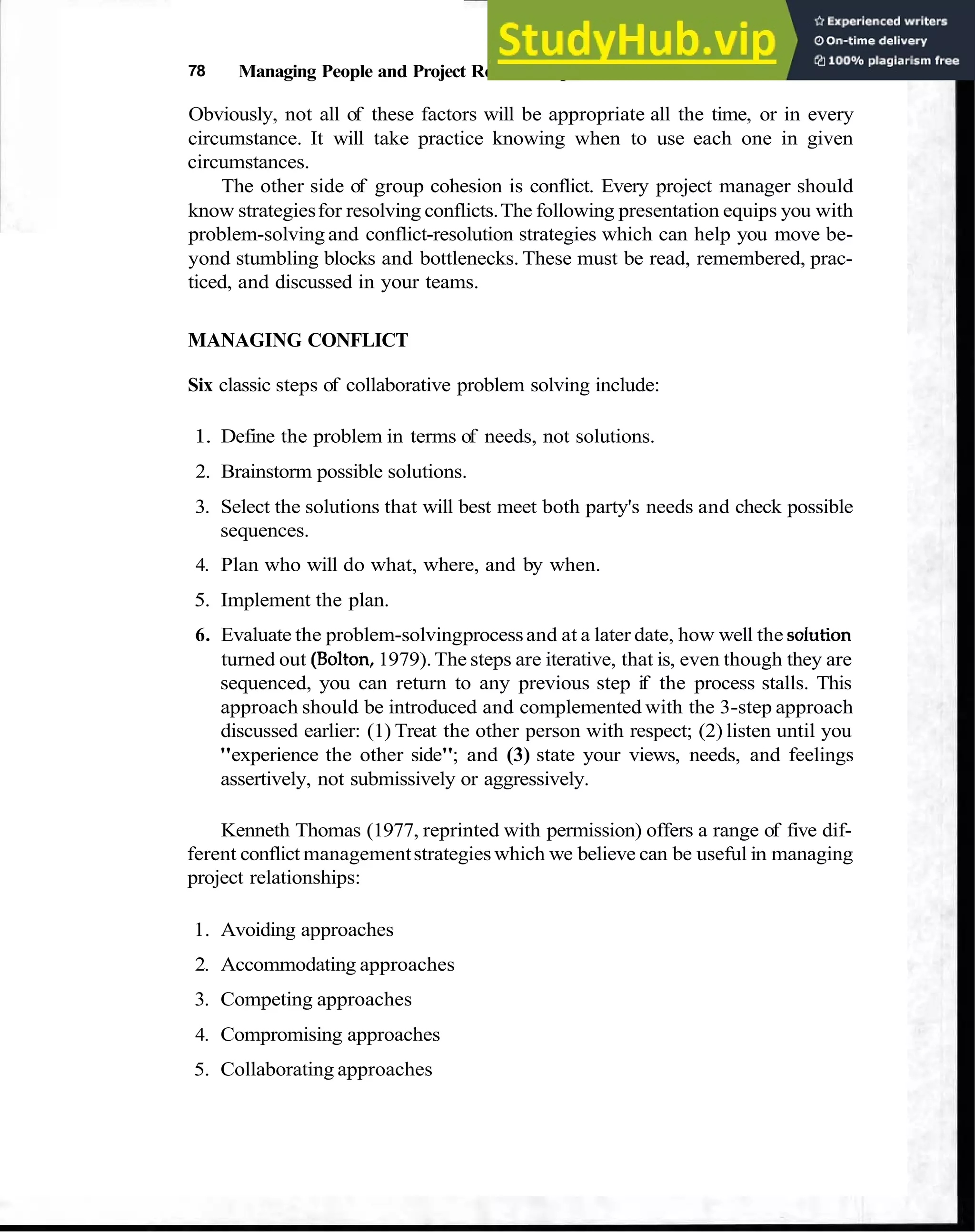 78 Managing People and Project Relationships
Obviously, not all of these factors will be appropriate all the time, or in every
circumstance. It will take practice knowing when to use each one in given
circumstances.
The other side of group cohesion is conflict. Every project manager should
know strategiesfor resolving conflicts.The following presentation equips you with
problem-solving and conflict-resolution strategies which can help you move be-
yond stumbling blocks and bottlenecks. These must be read, remembered, prac-
ticed, and discussed in your teams.
MANAGING CONFLICT
Six classic steps of collaborative problem solving include:
1. Define the problem in terms of needs, not solutions.
2. Brainstorm possible solutions.
3. Select the solutions that will best meet both party's needs and check possible
sequences.
4. Plan who will do what, where, and by when.
5. Implement the plan.
6. Evaluate the problem-solvingprocessand at a later date, how well the soiution
turned out (Bolton,1979).The steps are iterative, that is, even though they are
sequenced, you can return to any previous step if the process stalls. This
approach should be introduced and complemented with the 3-step approach
discussed earlier: (1) Treat the other person with respect; (2) listen until you
"experience the other side"; and (3) state your views, needs, and feelings
assertively, not submissively or aggressively.
Kenneth Thomas (1977, reprinted with permission) offers a range of five dif-
ferent conflict managementstrategies which we believe can be useful in managing
project relationships:
1. Avoiding approaches
2. Accommodating approaches
3. Competing approaches
4. Compromising approaches
5. Collaborating approaches
 