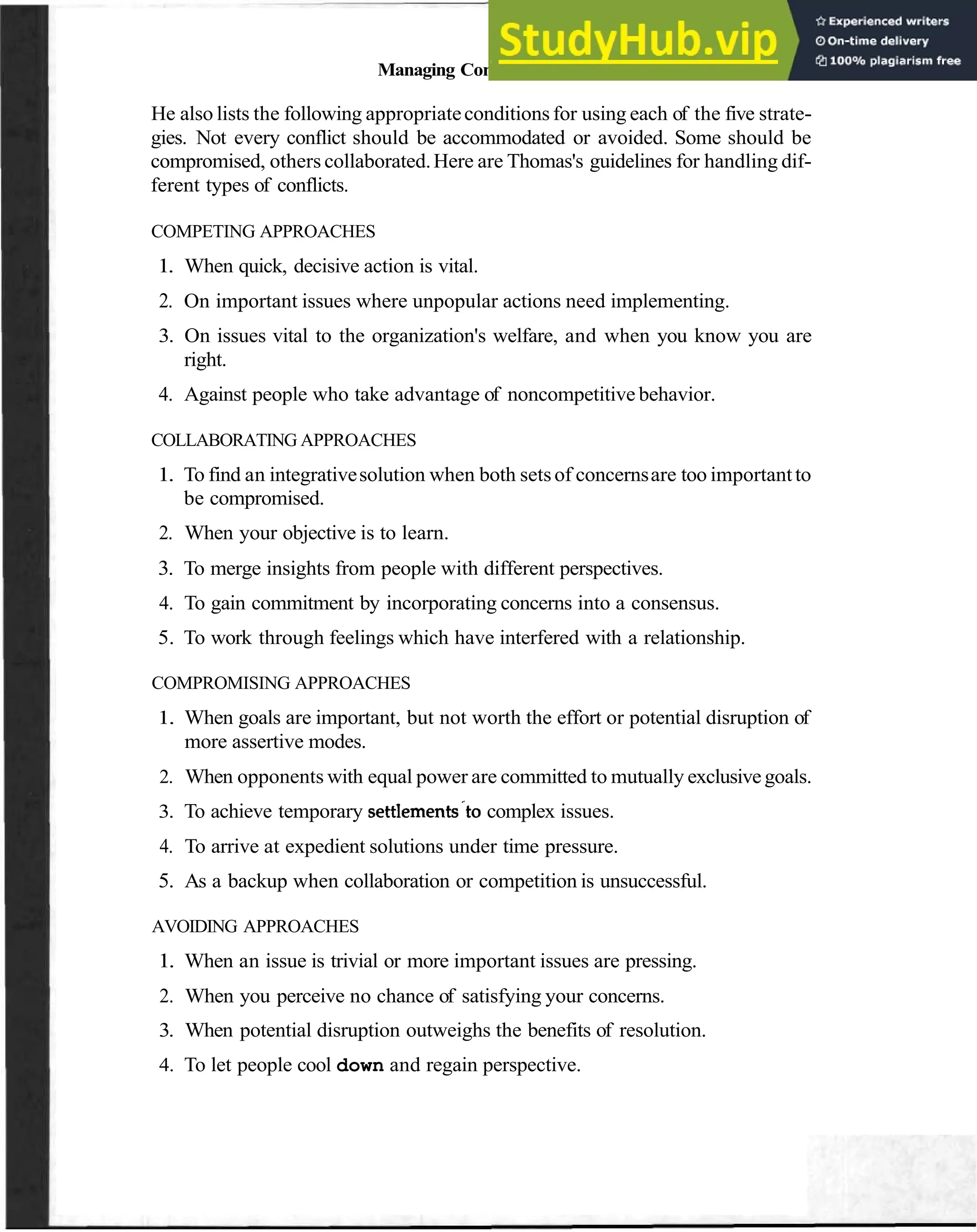 Managing Communication in Team Relationships 79
He also lists the following appropriateconditions for using each of the five strate-
gies. Not every conflict should be accommodated or avoided. Some should be
compromised, others collaborated.Here are Thomas's guidelines for handling dif-
ferent types of conflicts.
COMPETING APPROACHES
1. When quick, decisive action is vital.
2. On important issues where unpopular actions need implementing.
3. On issues vital to the organization's welfare, and when you know you are
right.
4. Against people who take advantage of noncompetitive behavior.
COLLABORATING APPROACHES
1. To find an integrativesolution when both setsof concernsare too importantto
be compromised.
2. When your objective is to learn.
3. To merge insights from people with different perspectives.
4. To gain commitment by incorporating concerns into a consensus.
5. To work through feelings which have interfered with a relationship.
COMPROMISING APPROACHES
1. When goals are important, but not worth the effort or potential disruption of
more assertive modes.
2. When opponents with equal power are committed to mutually exclusivegoals.
3. To achieve temporary settlements.tocomplex issues.
4. To arrive at expedient solutions under time pressure.
5. As a backup when collaboration or competition is unsuccessful.
AVOIDING APPROACHES
1. When an issue is trivial or more important issues are pressing.
2. When you perceive no chance of satisfying your concerns.
3. When potential disruption outweighs the benefits of resolution.
4. To let people cool down and regain perspective.
 