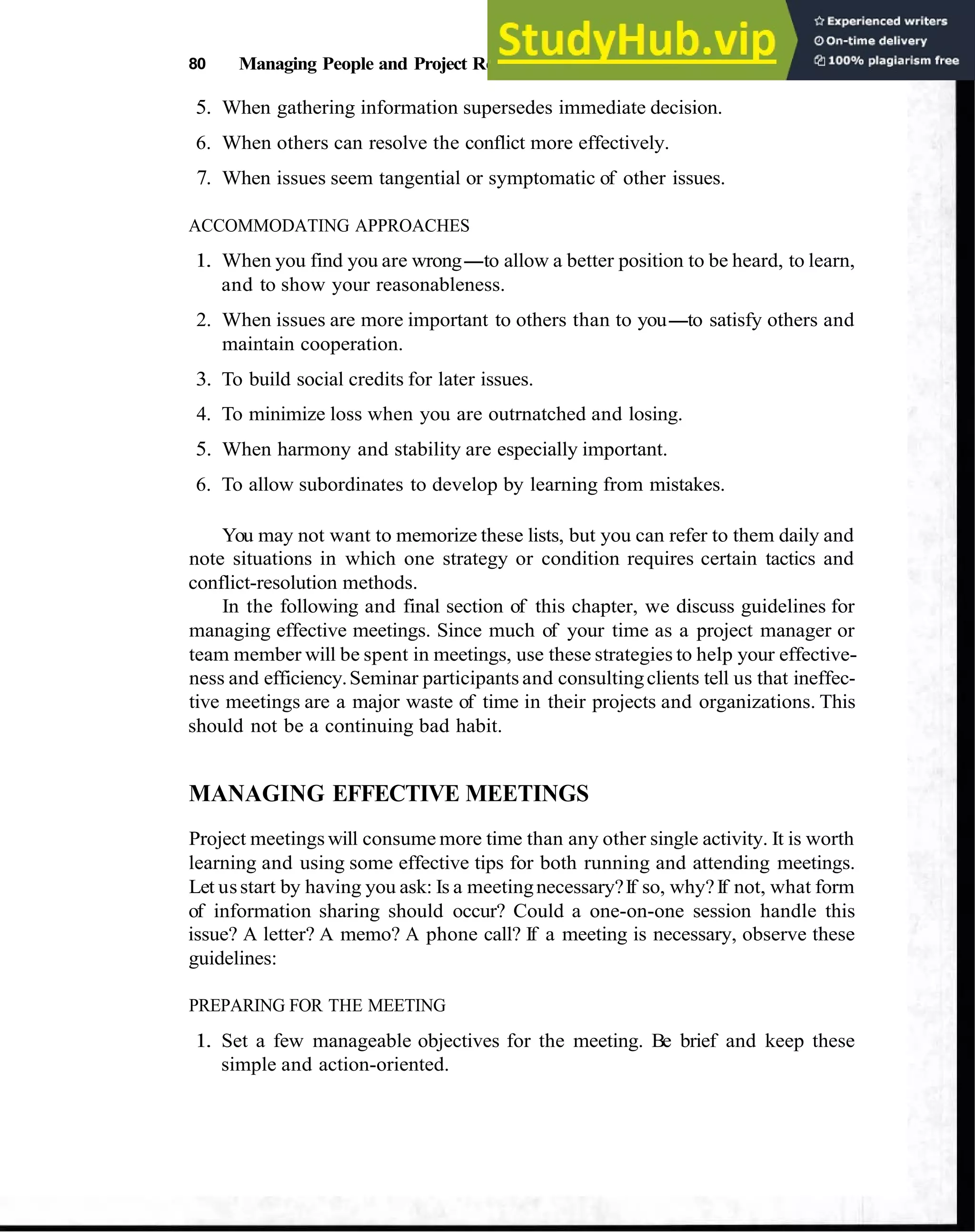 80 Managing People and Project Relationships
5. When gathering information supersedes immediate decision.
6. When others can resolve the conflict more effectively.
7. When issues seem tangential or symptomatic of other issues.
ACCOMMODATING APPROACHES
1. When you find you are wrong-to allow a better position to be heard, to learn,
and to show your reasonableness.
2. When issues are more important to others than to you-to satisfy others and
maintain cooperation.
3. To build social credits for later issues.
4. To minimize loss when you are outrnatched and losing.
5. When harmony and stability are especially important.
6. To allow subordinates to develop by learning from mistakes.
You may not want to memorize these lists, but you can refer to them daily and
note situations in which one strategy or condition requires certain tactics and
conflict-resolution methods.
In the following and final section of this chapter, we discuss guidelines for
managing effective meetings. Since much of your time as a project manager or
team member will be spent in meetings, use these strategies to help your effective-
ness and efficiency.Seminar participants and consultingclients tell us that ineffec-
tive meetings are a major waste of time in their projects and organizations. This
should not be a continuing bad habit.
MANAGING EFFECTIVE MEETINGS
Project meetings will consume more time than any other single activity. It is worth
learning and using some effective tips for both running and attending meetings.
Let usstart by having you ask: Is a meetingnecessary?If so, why?If not, what form
of information sharing should occur? Could a one-on-one session handle this
issue? A letter? A memo? A phone call? If a meeting is necessary, observe these
guidelines:
PREPARING FOR THE MEETING
1. Set a few manageable objectives for the meeting. Be brief and keep these
simple and action-oriented.
 