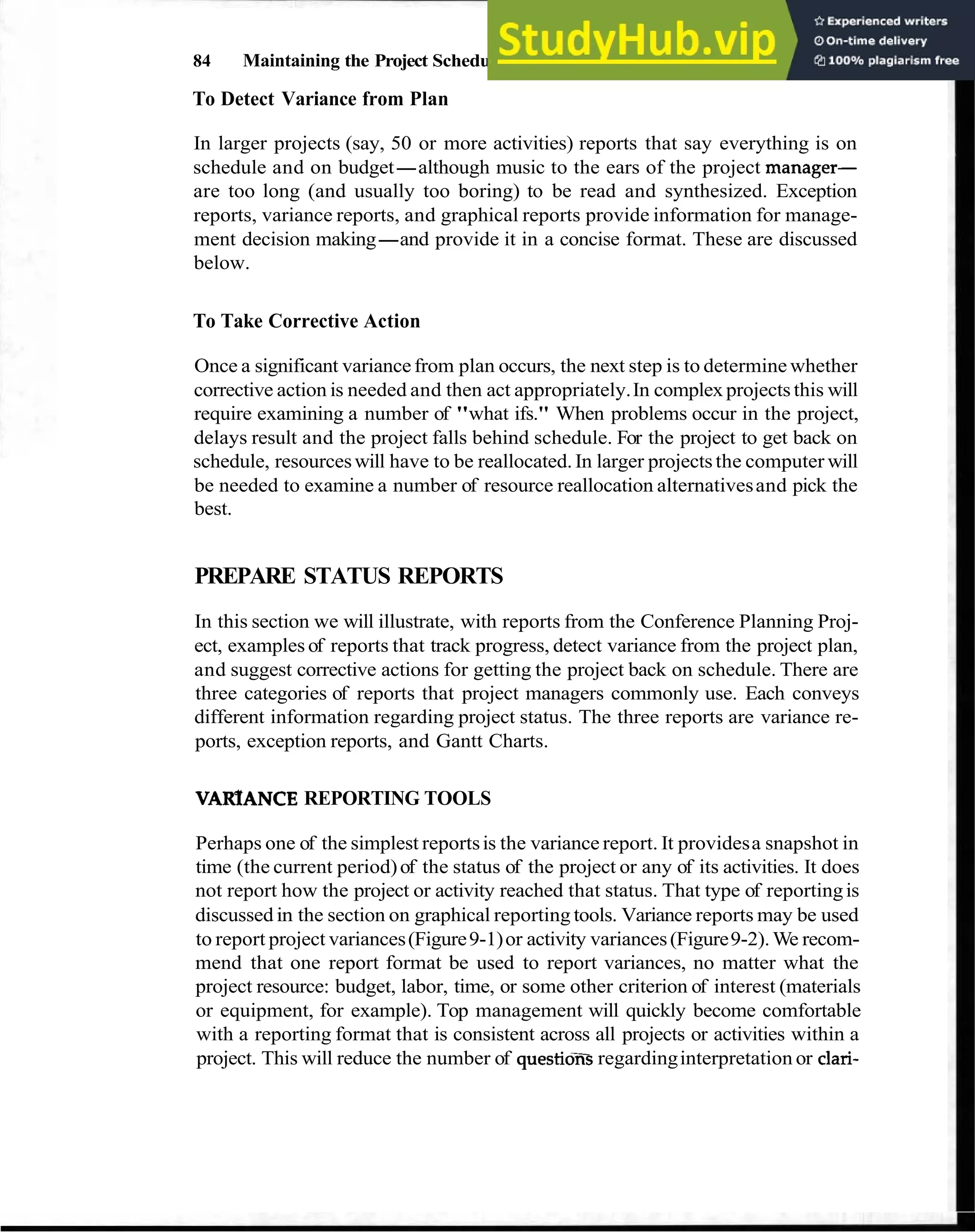 84 Maintaining the Project Schedule
To Detect Variance from Plan
In larger projects (say, 50 or more activities) reports that say everything is on
schedule and on budget-although music to the ears of the project manager-
are too long (and usually too boring) to be read and synthesized. Exception
reports, variance reports, and graphical reports provide information for manage-
ment decision making-and provide it in a concise format. These are discussed
below.
To Take Corrective Action
Once a significant variancefrom plan occurs, the next step is to determine whether
corrective action is needed and then act appropriately.In complexprojects this will
require examining a number of "what ifs." When problems occur in the project,
delays result and the project falls behind schedule. For the project to get back on
schedule, resourceswill have to be reallocated.In larger projectsthe computer will
be needed to examine a number of resource reallocation alternativesand pick the
best.
PREPARE STATUS REPORTS
In this section we will illustrate, with reports from the Conference Planning Proj-
ect, examples of reports that track progress, detect variance from the project plan,
and suggest corrective actions for getting the project back on schedule. There are
three categories of reports that project managers commonly use. Each conveys
different information regarding project status. The three reports are variance re-
ports, exception reports, and Gantt Charts.
VARfANCE REPORTING TOOLS
Perhaps one of the simplest reportsis the variance report. It providesa snapshot in
time (the current period)of the status of the project or any of its activities. It does
not report how the project or activity reached that status. That type of reportingis
discussedin the section on graphical reporting tools. Variance reports may be used
to report project variances(Figure9-1)or activity variances(Figure9-2).We recom-
mend that one report format be used to report variances, no matter what the
project resource: budget, labor, time, or some other criterion of interest (materials
or equipment, for example). Top management will quickly become comfortable
with a reporting format that is consistent across all projects or activities within a
project. This will reduce the number of questioxs regardinginterpretation or clari-
 