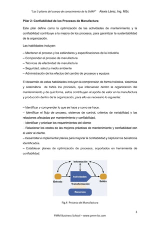 “Los 5 pilares del cuerpo de conocimiento de la SMRP” Alexis Lárez, Ing. MSc
3
PMM Business School – www.pmm-bs.com
Pilar 2: Confiabilidad de los Procesos de Manufactura
Este pilar define como la optimización de las actividades de mantenimiento y la
confiabilidad contribuye a la mejora de los procesos, para garantizar la sustentabilidad
de la organización.
Las habilidades incluyen:
– Mantener el proceso y los estándares y especificaciones de la industria
– Comprender el proceso de manufactura
– Técnicas de efectividad de manufactura
– Seguridad, salud y medio ambiente
– Administración de los efectos del cambio de procesos y equipos
El desarrollo de estas habilidades incluyen la comprensión de forma holística, sistémica
y sistemática de todos los procesos, que intervienen dentro la organización del
mantenimiento y de qué forma, estos contribuyen al aporte de valor en la manufactura
y producción dentro de la organización, para ello es necesario lo siguiente:
– Identificar y comprender lo que se hace y como se hace.
– Identificar el flujo de proceso, sistemas de control, criterios de variabilidad y las
relaciones afectadas por mantenimiento y confiabilidad.
– Identificar y priorizar los requerimientos del cliente
– Relacionar los costos de las mejores prácticas de mantenimiento y confiabilidad con
el valor al cliente.
– Desarrollar e implementar planes para mejorar la confiabilidad y capturar los beneficios
identificados.
– Establecer planes de optimización de procesos, soportados en herramienta de
confiabilidad.
Fig.4 Proceso de Manufactura
 