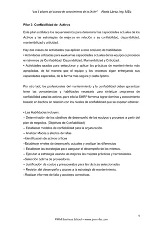 “Los 5 pilares del cuerpo de conocimiento de la SMRP” Alexis Lárez, Ing. MSc
4
PMM Business School – www.pmm-bs.com
Pilar 3: Confiabilidad de Activos
Este pilar establece los requerimientos para determinar las capacidades actuales de los
Activos y las estrategias de mejoras en relación a su confiabilidad, disponibilidad,
mantenibilidad y criticidad.
Hay dos clases de actividades que aplican a este conjunto de habilidades:
• Actividades utilizadas para evaluar las capacidades actuales de los equipos y procesos
en términos de Confiabilidad, Disponibilidad, Mantenibilidad y Criticidad.
• Actividades usadas para seleccionar y aplicar las prácticas de mantenimiento más
apropiadas, de tal manera que el equipo y los procesos sigan entregando sus
capacidades esperadas, de la forma más segura y costo óptimo.
Por otro lado los profesionales del mantenimiento y la confiabilidad deben garantizar
tener las competencias y habilidades necesaria para sintetizar programas de
confiabilidad para los activos, para ello la SMRP fomenta lograr dominio y conocimiento
basado en hechos en relación con los niveles de confiabilidad que se esperan obtener.
• Las Habilidades incluyen:
– Determinación de los objetivos de desempeño de los equipos y procesos a partir del
plan de negocios. (Objetivos de Confiabilidad)
– Establecer modelos de confiabilidad para la organización.
– Analizar Modos y efectos de fallas.
–Identificación de activos críticos
–Establecer niveles de desempeño actuales y analizar las diferencias
– Establecer las estrategias para asegurar el desempeño de los mismos.
– Ejecutar la estrategia usando las mejores las mejores prácticas y herramientas.
–Selección óptima de proveedores.
– Justificación de costos y presupuestos para las tácticas seleccionadas
– Revisión del desempeño y ajustes a la estrategia de mantenimiento.
–Realizar informes de falla y acciones correctivas.
 