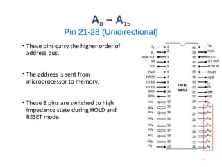 A8 – A15
Pin 21-28 (Unidirectional)
• These pins carry the higher order of
address bus.
• The address is sent from
microprocessor to memory.
• These 8 pins are switched to high
impedance state during HOLD and
RESET mode.
12
 