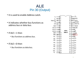 ALE
Pin 30 (Output)
• It is used to enable Address Latch.
• It indicates whether bus functions as
address bus or data bus.
• If ALE = 1 then
• Bus functions as address bus.
• If ALE = 0 then
• Bus functions as data bus.
13
 