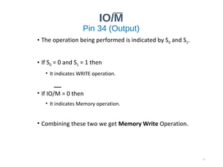 IO/M
Pin 34 (Output)
• The operation being performed is indicated by S0 and S1.
• If S0 = 0 and S1 = 1 then
• It indicates WRITE operation.
• If IO/M = 0 then
• It indicates Memory operation.
• Combining these two we get Memory Write Operation.
15
 