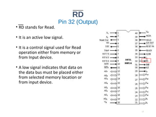 RD
Pin 32 (Output)
• RD stands for Read.
• It is an active low signal.
• It is a control signal used for Read
operation either from memory or
from Input device.
• A low signal indicates that data on
the data bus must be placed either
from selected memory location or
from input device.
17
 