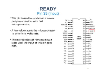 READY
Pin 35 (Input)
• This pin is used to synchronize slower
peripheral devices with fast
microprocessor.
• A low value causes the microprocessor
to enter into wait state.
• The microprocessor remains in wait
state until the input at this pin goes
high.
19
 