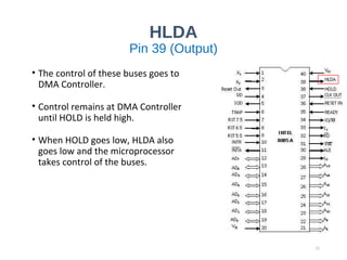 HLDA
Pin 39 (Output)
• The control of these buses goes to
DMA Controller.
• Control remains at DMA Controller
until HOLD is held high.
• When HOLD goes low, HLDA also
goes low and the microprocessor
takes control of the buses.
22
 