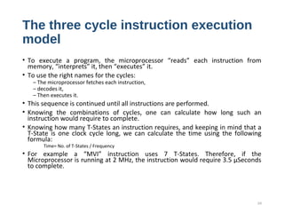 The three cycle instruction execution
model
• To execute a program, the microprocessor “reads” each instruction from
memory, “interprets” it, then “executes” it.
• To use the right names for the cycles:
– The microprocessor fetches each instruction,
– decodes it,
– Then executes it.
• This sequence is continued until all instructions are performed.
• Knowing the combinations of cycles, one can calculate how long such an
instruction would require to complete.
• Knowing how many T-States an instruction requires, and keeping in mind that a
T-State is one clock cycle long, we can calculate the time using the following
formula:
Time= No. of T-States / Frequency
• For example a “MVI” instruction uses 7 T-States. Therefore, if the
Microprocessor is running at 2 MHz, the instruction would require 3.5 µSeconds
to complete.
24
 