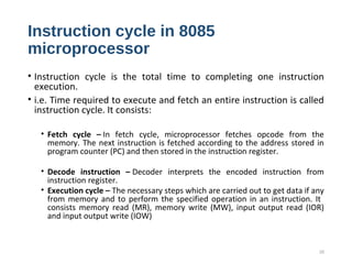 Instruction cycle in 8085
microprocessor
• Instruction cycle is the total time to completing one instruction
execution.
• i.e. Time required to execute and fetch an entire instruction is called
instruction cycle. It consists:
• Fetch cycle – In fetch cycle, microprocessor fetches opcode from the
memory. The next instruction is fetched according to the address stored in
program counter (PC) and then stored in the instruction register.
• Decode instruction – Decoder interprets the encoded instruction from
instruction register.
• Execution cycle – The necessary steps which are carried out to get data if any
from memory and to perform the specified operation in an instruction. It
consists memory read (MR), memory write (MW), input output read (IOR)
and input output write (IOW)
25
 