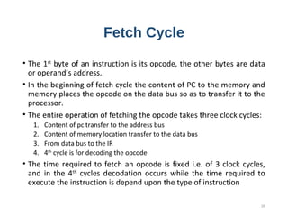 Fetch Cycle
• The 1st
byte of an instruction is its opcode, the other bytes are data
or operand’s address.
• In the beginning of fetch cycle the content of PC to the memory and
memory places the opcode on the data bus so as to transfer it to the
processor.
• The entire operation of fetching the opcode takes three clock cycles:
1. Content of pc transfer to the address bus
2. Content of memory location transfer to the data bus
3. From data bus to the IR
4. 4th
cycle is for decoding the opcode
• The time required to fetch an opcode is fixed i.e. of 3 clock cycles,
and in the 4th
cycles decodation occurs while the time required to
execute the instruction is depend upon the type of instruction
26
 