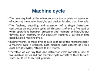 Machine cycle
• The time required by the microprocessor to complete an operation
of accessing memory or input/output devices is called machine cycle.
• The fetching, decoding and execution of a single instruction
constitutes an instruction cycle, which consists of one to five read or
write operations between processor and memory or input/output
devices. Each memory or I/O operation requires a particular time
period, called machine cycle.
• In other words, to move byte of data in or out of the microprocessor,
a machine cycle is required. Each machine cycle consists of 3 to 6
clock periods/cycles, referred to as T-states.
• Therefore we can say that, one instruction cycle consists of one to
five machine cycles and one machine cycle consists of three to six T-
states i.e. three to six clock periods,
27
 