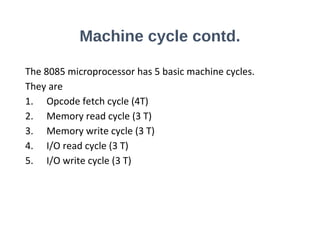 Machine cycle contd.
The 8085 microprocessor has 5 basic machine cycles.
They are
1. Opcode fetch cycle (4T)
2. Memory read cycle (3 T)
3. Memory write cycle (3 T)
4. I/O read cycle (3 T)
5. I/O write cycle (3 T)
 