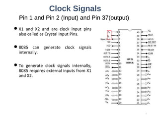 Clock Signals
Pin 1 and Pin 2 (Input) and Pin 37(output)
X1 and X2 and are clock input pins
also called as Crystal Input Pins.
8085 can generate clock signals
internally.
To generate clock signals internally,
8085 requires external inputs from X1
and X2.
3
 