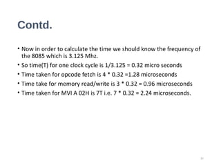 Contd.
• Now in order to calculate the time we should know the frequency of
the 8085 which is 3.125 Mhz.
• So time(T) for one clock cycle is 1/3.125 = 0.32 micro seconds
• Time taken for opcode fetch is 4 * 0.32 =1.28 microseconds
• Time take for memory read/write is 3 * 0.32 = 0.96 microseconds
• Time taken for MVI A 02H is 7T i.e. 7 * 0.32 = 2.24 microseconds.
31
 
