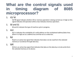 What are the control signals used
in timing diagram of 8085
microprocessor?
1. IO/ M
IO/ M signal indicate whether I/O or memory operation is being carried out. A high on this
signal indicates I/O operation while a low indicates memory operation.
1. S0 and S1
S0 and S1 indicate the type of machine cycle in progress.
1. ALE
ALE is indicates the availability of a valid address on the multiplexed address/data lines.
When it is high act as a address bus and low act as a data bus.
1. Rd
Read is an active low signal that indicates that data is to be read form the selected
memory or i/o device through data bus.
1. WR
Write is an active low signal that indicates that data on the data bus is to be write form
the selected memory or i/o device.
32
 